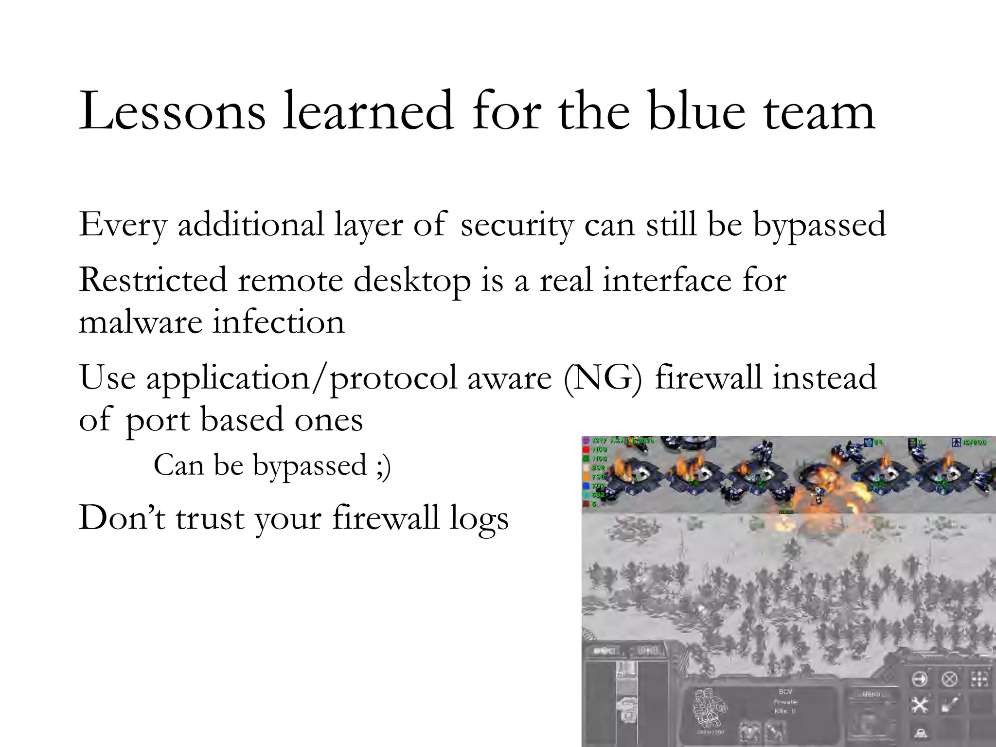 Lessons learned for the blue team
Every additional layer of security can still be bypassed
Restricted remote desktop is a real interface for
malware infection
Use application/protocol aware (NG) firewall instead
of port based ones
Can be bypassed ;)
Don’t trust your firewall logs
 