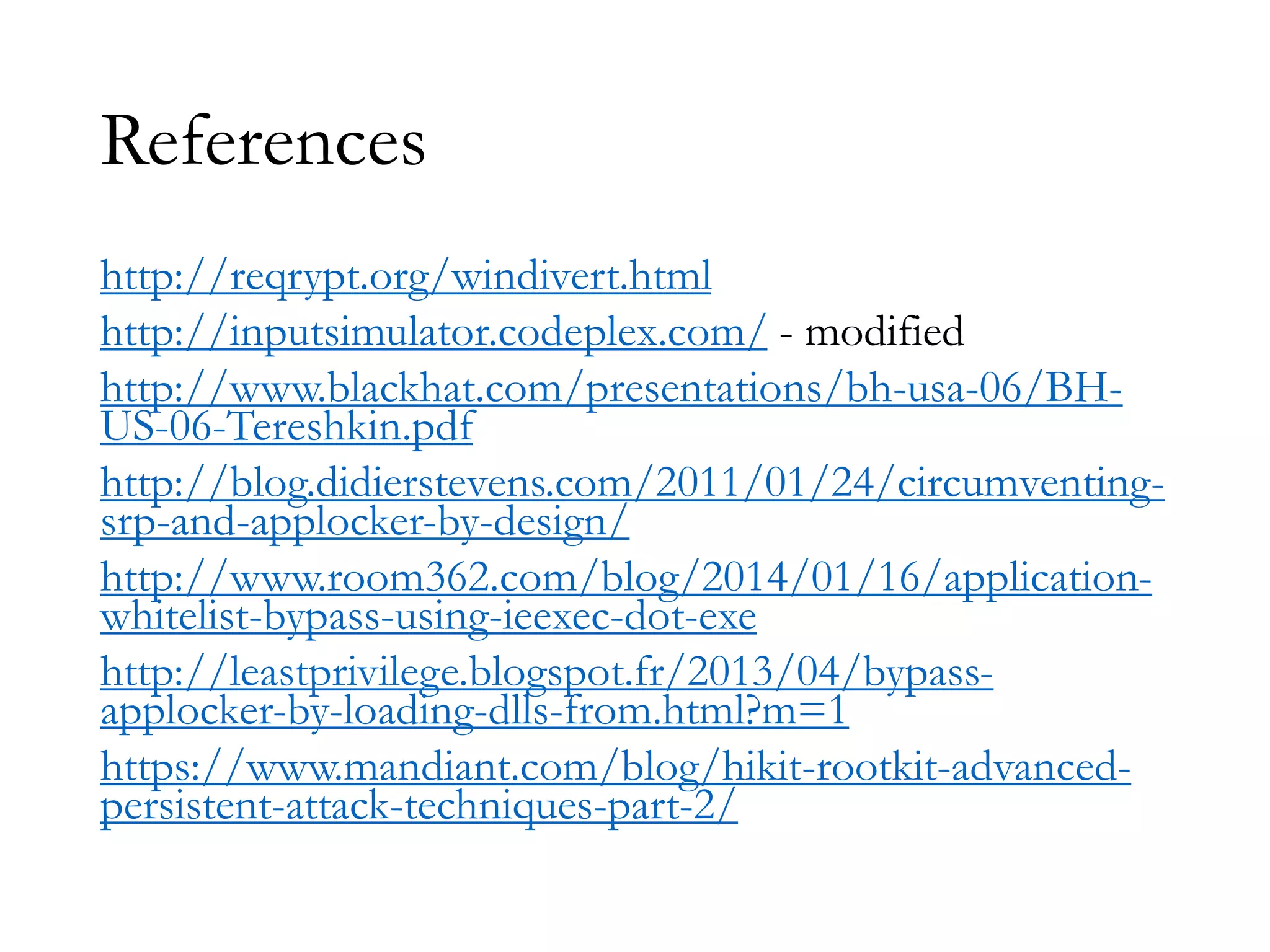 References
http://reqrypt.org/windivert.html
http://inputsimulator.codeplex.com/ - modified
http://www.blackhat.com/presentations/bh-usa-06/BH-
US-06-Tereshkin.pdf
http://blog.didierstevens.com/2011/01/24/circumventing-
srp-and-applocker-by-design/
http://www.room362.com/blog/2014/01/16/application-
whitelist-bypass-using-ieexec-dot-exe
http://leastprivilege.blogspot.fr/2013/04/bypass-
applocker-by-loading-dlls-from.html?m=1
https://www.mandiant.com/blog/hikit-rootkit-advanced-
persistent-attack-techniques-part-2/
 