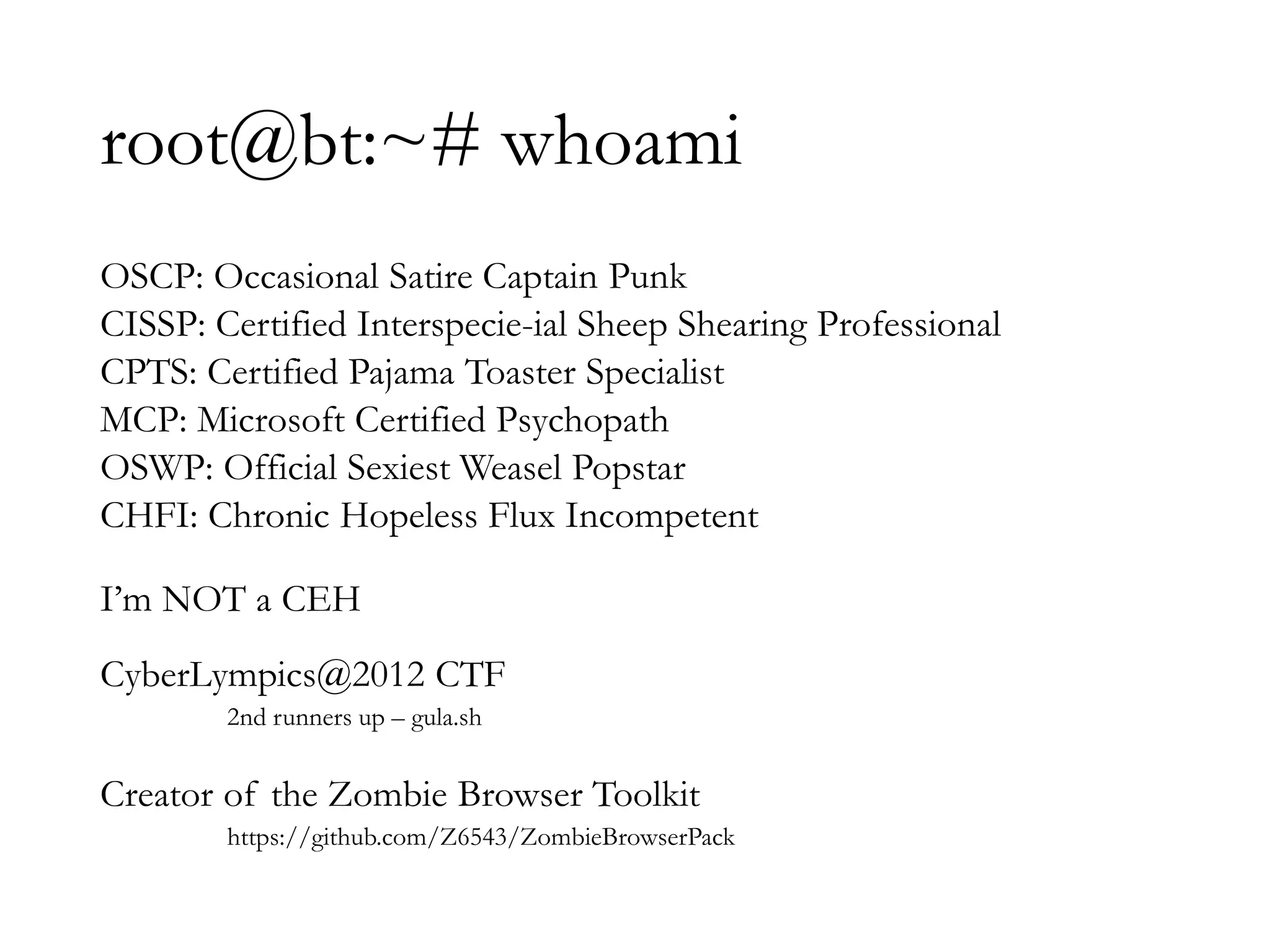 root@bt:~# whoami
OSCP: Occasional Satire Captain Punk
CISSP: Certified Interspecie-ial Sheep Shearing Professional
CPTS: Certified Pajama Toaster Specialist
MCP: Microsoft Certified Psychopath
OSWP: Official Sexiest Weasel Popstar
CHFI: Chronic Hopeless Flux Incompetent
I’m NOT a CEH
CyberLympics@2012 CTF
2nd runners up – gula.sh
Creator of the Zombie Browser Toolkit
https://github.com/Z6543/ZombieBrowserPack
 