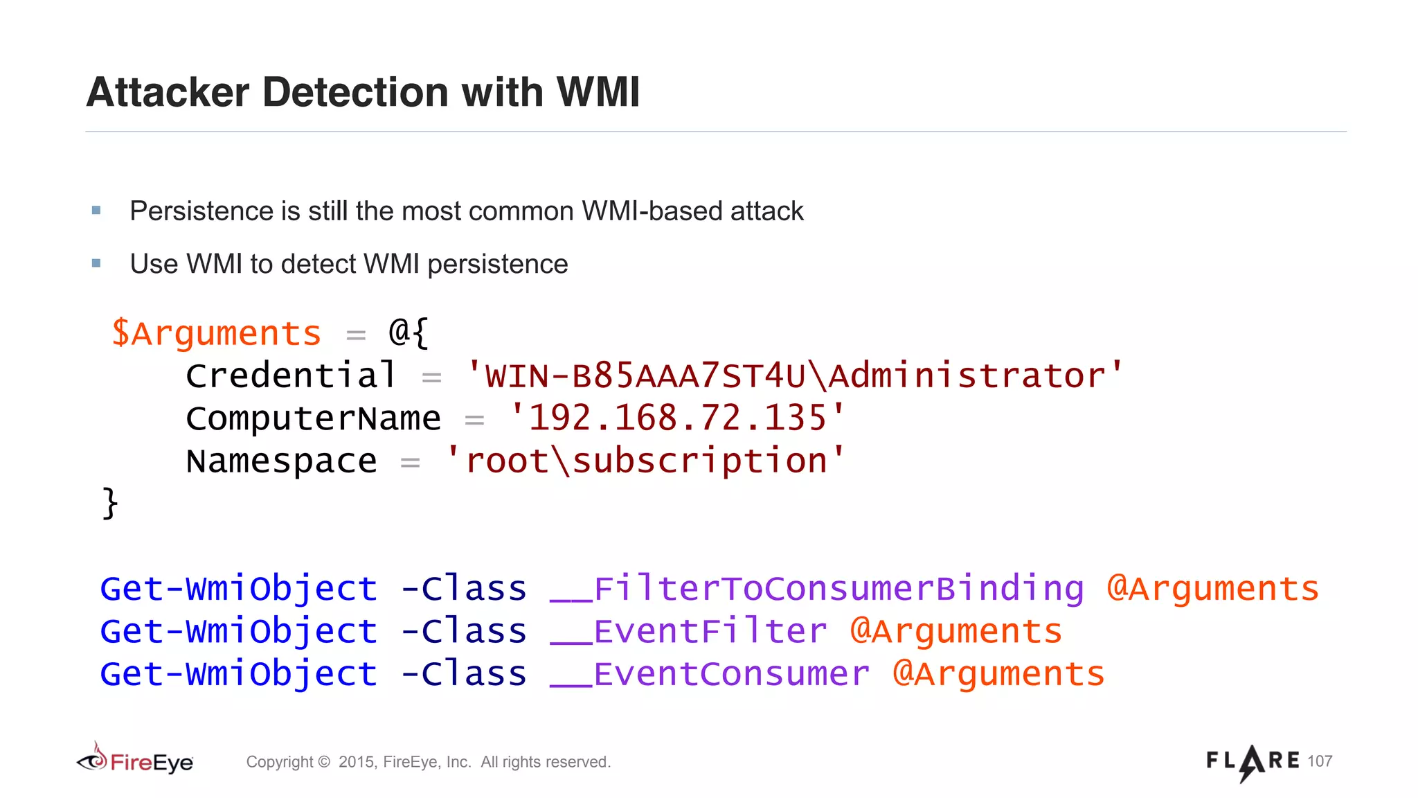 107Copyright © 2015, FireEye, Inc. All rights reserved.
Attacker Detection with WMI
Persistence is still the most common WMI-based attack
Use WMI to detect WMI persistence
$Arguments = @{
Credential = 'WIN-B85AAA7ST4UAdministrator'
ComputerName = '192.168.72.135'
Namespace = 'rootsubscription'
}
Get-WmiObject -Class __FilterToConsumerBinding @Arguments
Get-WmiObject -Class __EventFilter @Arguments
Get-WmiObject -Class __EventConsumer @Arguments
 