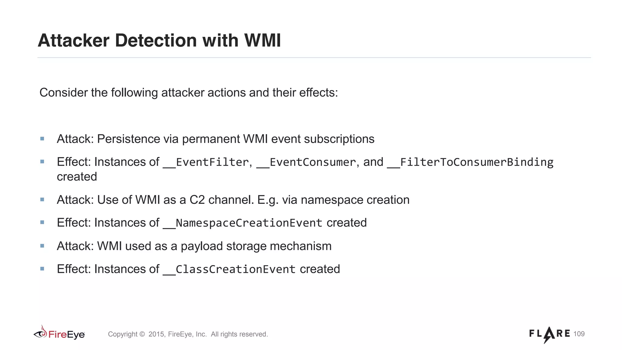 109Copyright © 2015, FireEye, Inc. All rights reserved.
Attacker Detection with WMI
Consider the following attacker actions and their effects:
Attack: Persistence via permanent WMI event subscriptions
Effect: Instances of __EventFilter, __EventConsumer, and __FilterToConsumerBinding
created
Attack: Use of WMI as a C2 channel. E.g. via namespace creation
Effect: Instances of __NamespaceCreationEvent created
Attack: WMI used as a payload storage mechanism
Effect: Instances of __ClassCreationEvent created
 
