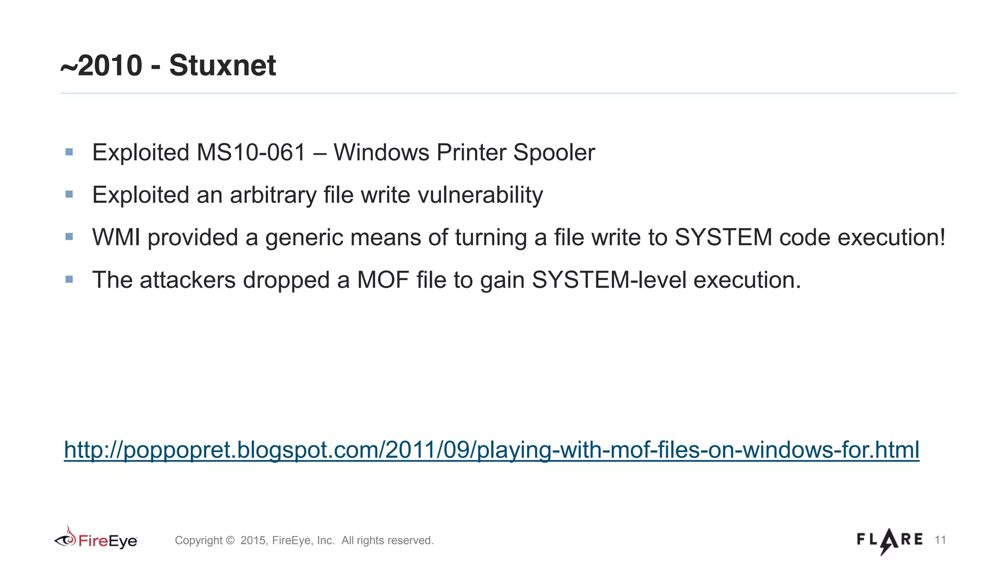 11Copyright © 2015, FireEye, Inc. All rights reserved.
~2010 - Stuxnet
Exploited MS10-061 – Windows Printer Spooler
Exploited an arbitrary file write vulnerability
WMI provided a generic means of turning a file write to SYSTEM code execution!
The attackers dropped a MOF file to gain SYSTEM-level execution.
http://poppopret.blogspot.com/2011/09/playing-with-mof-files-on-windows-for.html
 