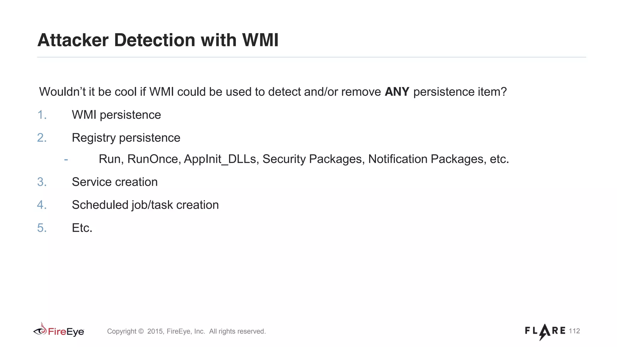 112Copyright © 2015, FireEye, Inc. All rights reserved.
Attacker Detection with WMI
Wouldn’t it be cool if WMI could be used to detect and/or remove ANY persistence item?
1. WMI persistence
2. Registry persistence
- Run, RunOnce, AppInit_DLLs, Security Packages, Notification Packages, etc.
3. Service creation
4. Scheduled job/task creation
5. Etc.
 
