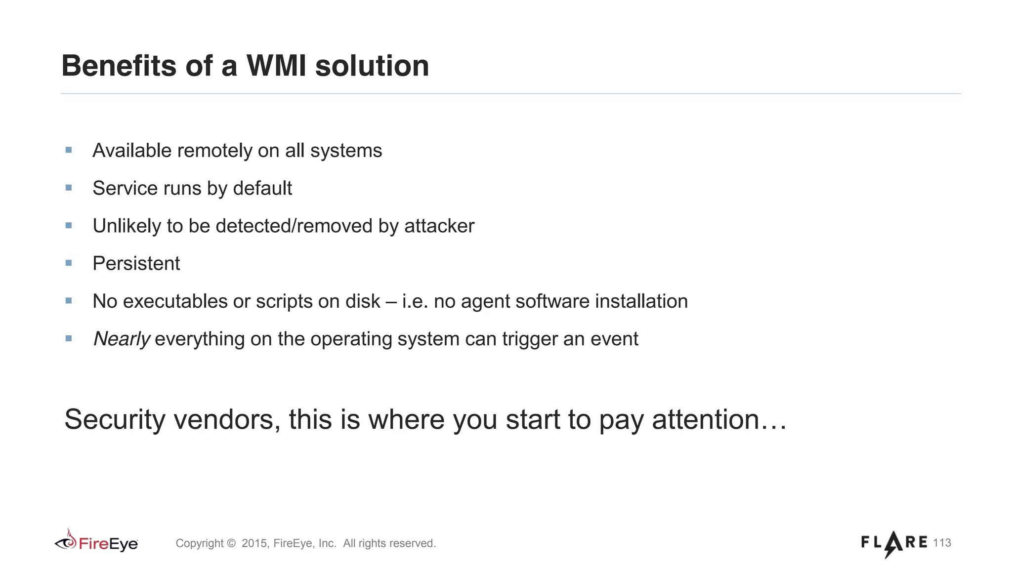113Copyright © 2015, FireEye, Inc. All rights reserved.
Benefits of a WMI solution
Available remotely on all systems
Service runs by default
Unlikely to be detected/removed by attacker
Persistent
No executables or scripts on disk – i.e. no agent software installation
Nearly everything on the operating system can trigger an event
Security vendors, this is where you start to pay attention…
 