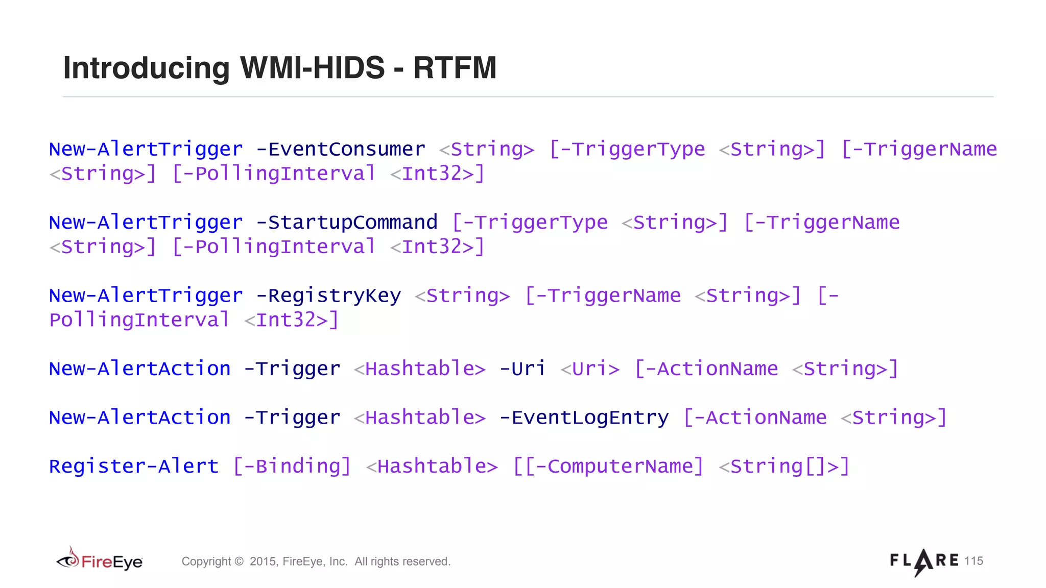 115Copyright © 2015, FireEye, Inc. All rights reserved.
Introducing WMI-HIDS - RTFM
New-AlertTrigger -EventConsumer <String> [-TriggerType <String>] [-TriggerName
<String>] [-PollingInterval <Int32>]
New-AlertTrigger -StartupCommand [-TriggerType <String>] [-TriggerName
<String>] [-PollingInterval <Int32>]
New-AlertTrigger -RegistryKey <String> [-TriggerName <String>] [-
PollingInterval <Int32>]
New-AlertAction -Trigger <Hashtable> -Uri <Uri> [-ActionName <String>]
New-AlertAction -Trigger <Hashtable> -EventLogEntry [-ActionName <String>]
Register-Alert [-Binding] <Hashtable> [[-ComputerName] <String[]>]
 