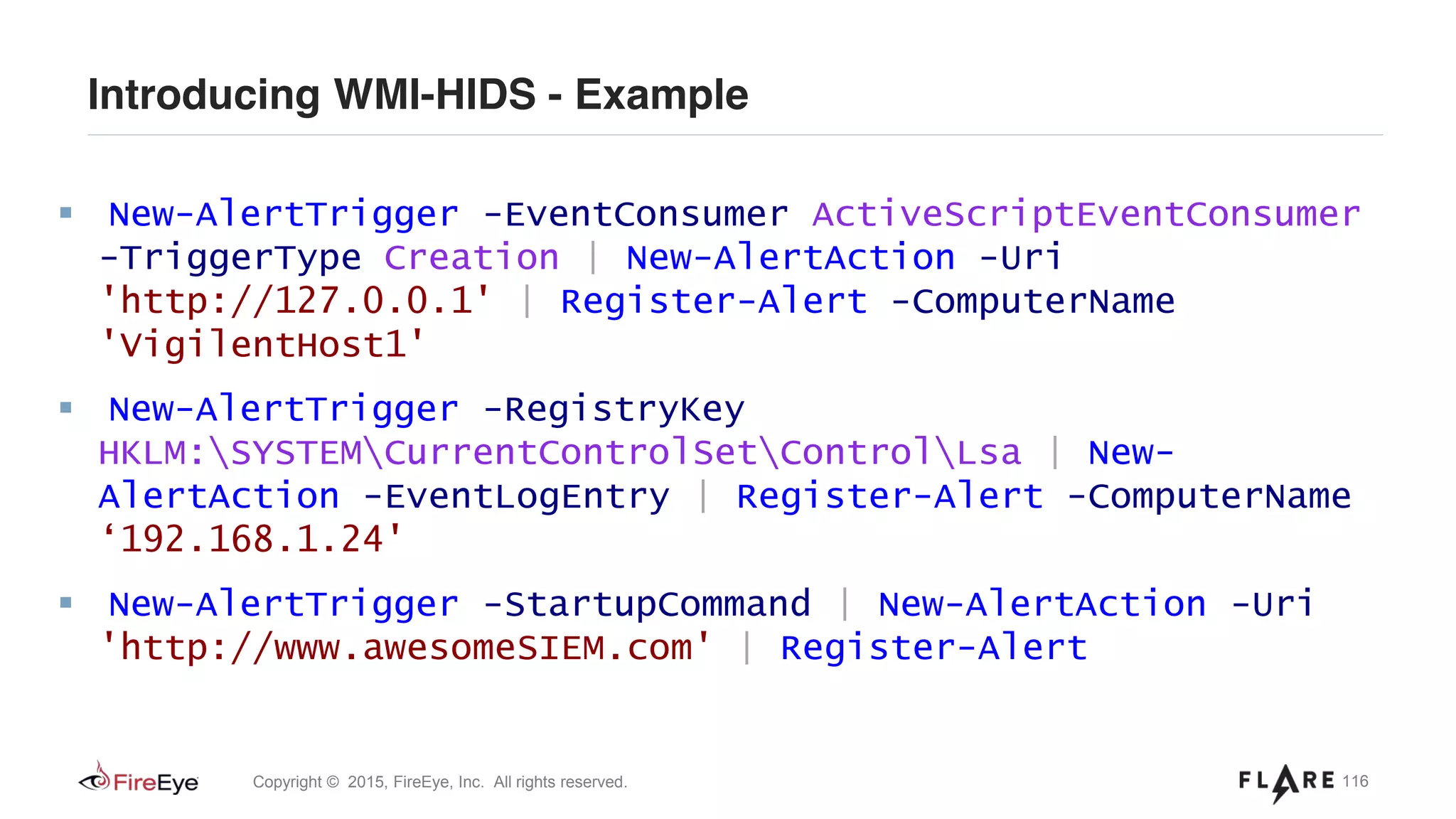 116Copyright © 2015, FireEye, Inc. All rights reserved.
Introducing WMI-HIDS - Example
New-AlertTrigger -EventConsumer ActiveScriptEventConsumer
-TriggerType Creation | New-AlertAction -Uri
'http://127.0.0.1' | Register-Alert -ComputerName
'VigilentHost1'
New-AlertTrigger -RegistryKey
HKLM:SYSTEMCurrentControlSetControlLsa | New-
AlertAction -EventLogEntry | Register-Alert -ComputerName
‘192.168.1.24'
New-AlertTrigger -StartupCommand | New-AlertAction -Uri
'http://www.awesomeSIEM.com' | Register-Alert
 