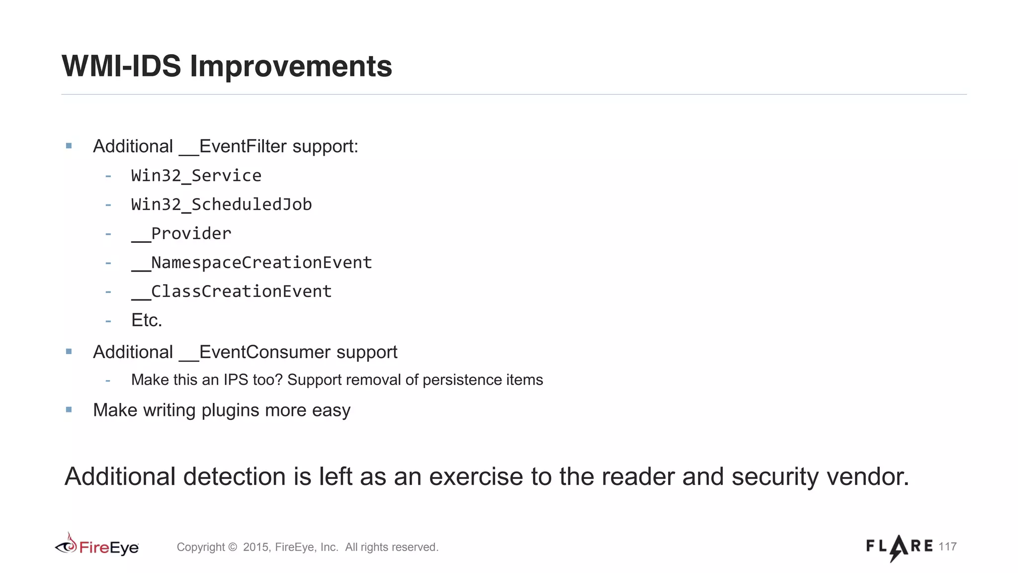 117Copyright © 2015, FireEye, Inc. All rights reserved.
WMI-IDS Improvements
Additional __EventFilter support:
- Win32_Service
- Win32_ScheduledJob
- __Provider
- __NamespaceCreationEvent
- __ClassCreationEvent
- Etc.
Additional __EventConsumer support
- Make this an IPS too? Support removal of persistence items
Make writing plugins more easy
Additional detection is left as an exercise to the reader and security vendor.
 