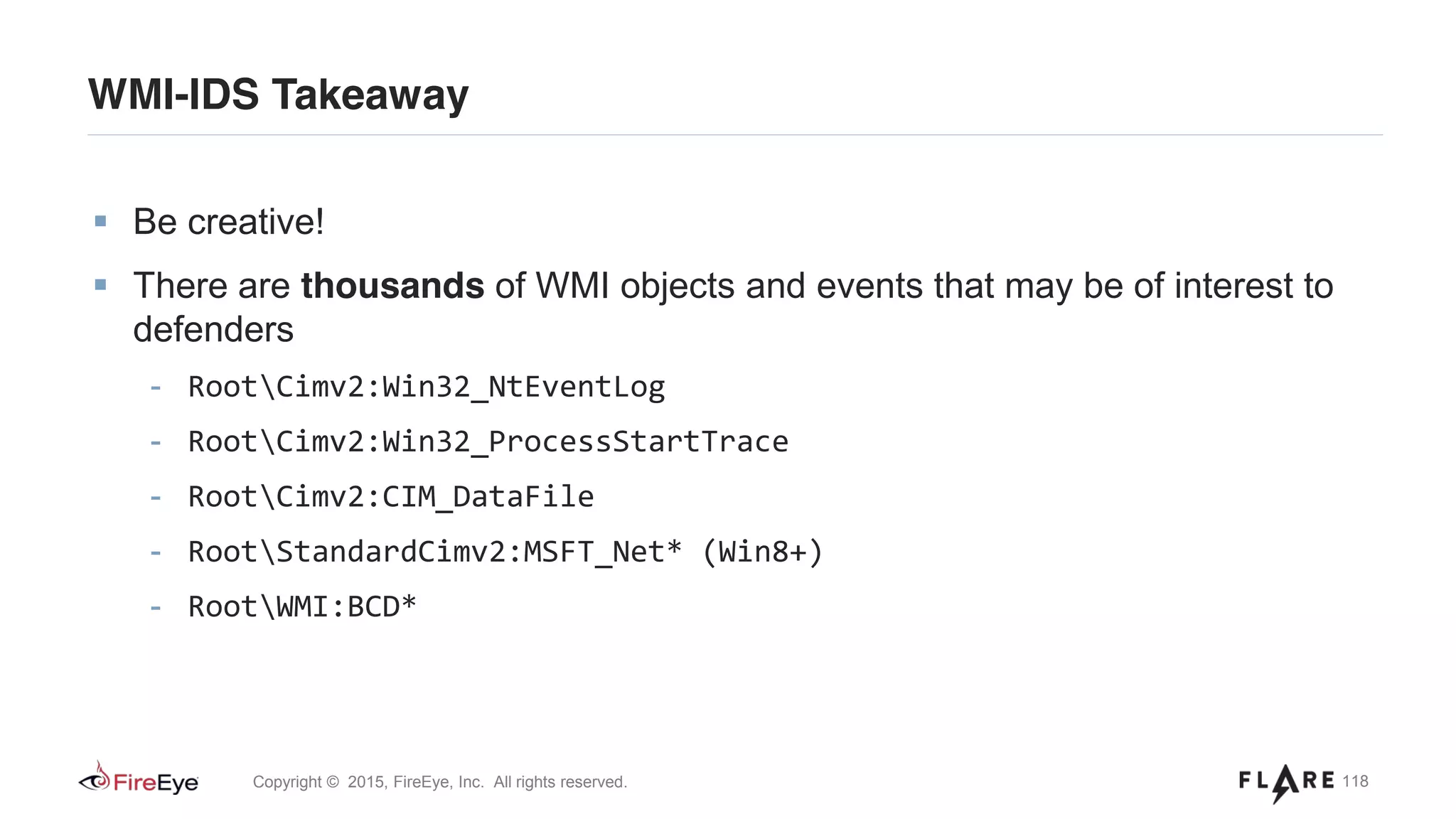 118Copyright © 2015, FireEye, Inc. All rights reserved.
WMI-IDS Takeaway
Be creative!
There are thousands of WMI objects and events that may be of interest to
defenders
- RootCimv2:Win32_NtEventLog
- RootCimv2:Win32_ProcessStartTrace
- RootCimv2:CIM_DataFile
- RootStandardCimv2:MSFT_Net* (Win8+)
- RootWMI:BCD*
 
