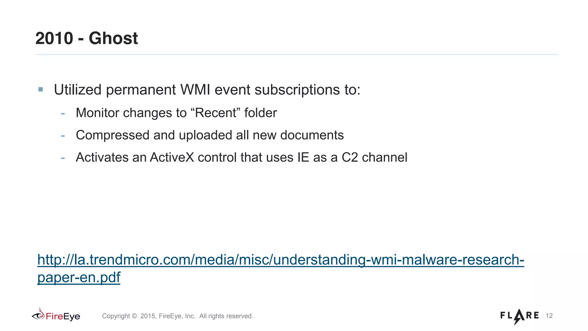 12Copyright © 2015, FireEye, Inc. All rights reserved.
2010 - Ghost
Utilized permanent WMI event subscriptions to:
- Monitor changes to “Recent” folder
- Compressed and uploaded all new documents
- Activates an ActiveX control that uses IE as a C2 channel
http://la.trendmicro.com/media/misc/understanding-wmi-malware-research-
paper-en.pdf
 