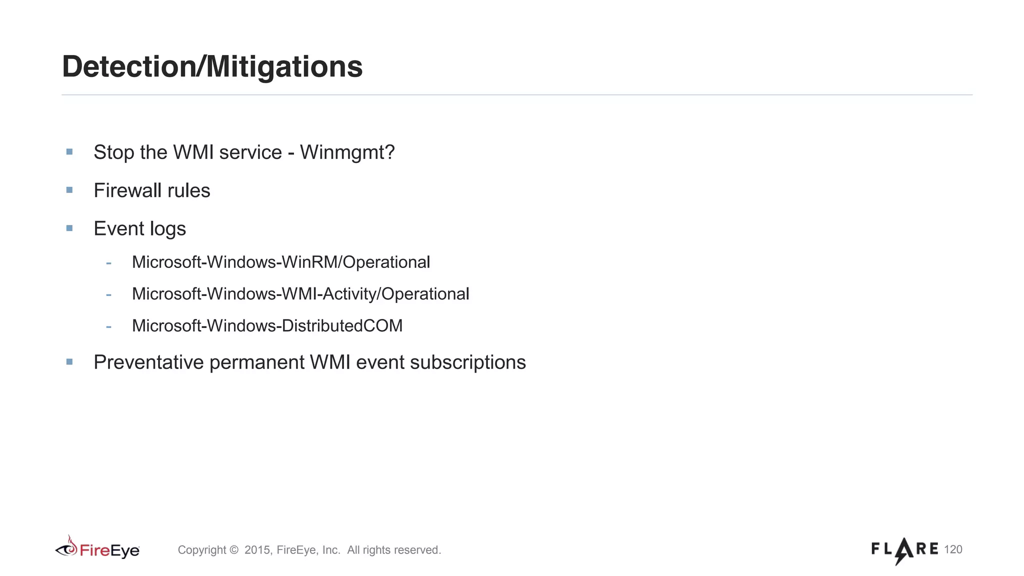 120Copyright © 2015, FireEye, Inc. All rights reserved.
Detection/Mitigations
Stop the WMI service - Winmgmt?
Firewall rules
Event logs
- Microsoft-Windows-WinRM/Operational
- Microsoft-Windows-WMI-Activity/Operational
- Microsoft-Windows-DistributedCOM
Preventative permanent WMI event subscriptions
 