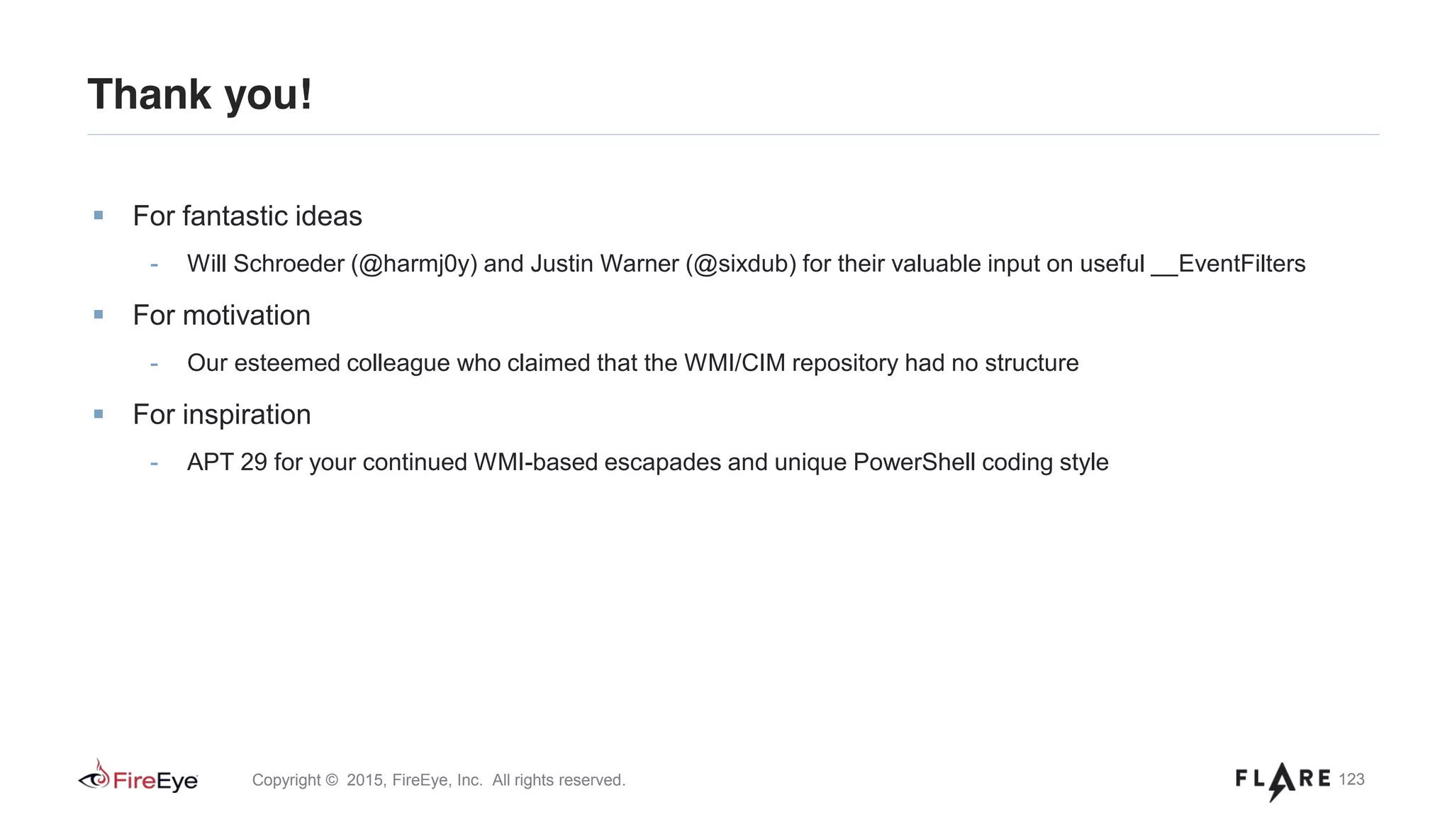123Copyright © 2015, FireEye, Inc. All rights reserved.
Thank you!
For fantastic ideas
- Will Schroeder (@harmj0y) and Justin Warner (@sixdub) for their valuable input on useful __EventFilters
For motivation
- Our esteemed colleague who claimed that the WMI/CIM repository had no structure
For inspiration
- APT 29 for your continued WMI-based escapades and unique PowerShell coding style
 
