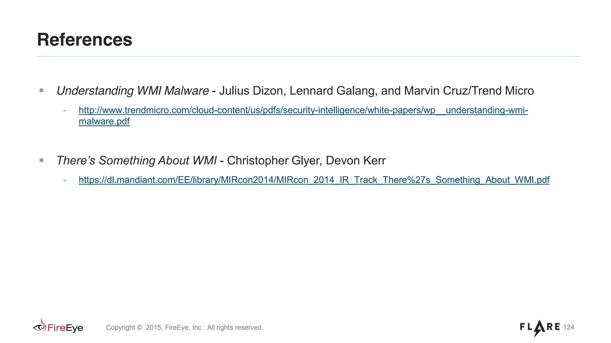 124Copyright © 2015, FireEye, Inc. All rights reserved.
Understanding WMI Malware - Julius Dizon, Lennard Galang, and Marvin Cruz/Trend Micro
- http://www.trendmicro.com/cloud-content/us/pdfs/security-intelligence/white-papers/wp__understanding-wmi-
malware.pdf
There’s Something About WMI - Christopher Glyer, Devon Kerr
- https://dl.mandiant.com/EE/library/MIRcon2014/MIRcon_2014_IR_Track_There%27s_Something_About_WMI.pdf
References
 