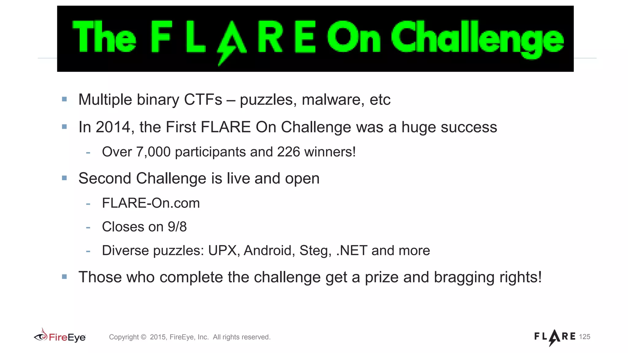 125Copyright © 2015, FireEye, Inc. All rights reserved.
Multiple binary CTFs – puzzles, malware, etc
In 2014, the First FLARE On Challenge was a huge success
- Over 7,000 participants and 226 winners!
Second Challenge is live and open
- FLARE-On.com
- Closes on 9/8
- Diverse puzzles: UPX, Android, Steg, .NET and more
Those who complete the challenge get a prize and bragging rights!
 