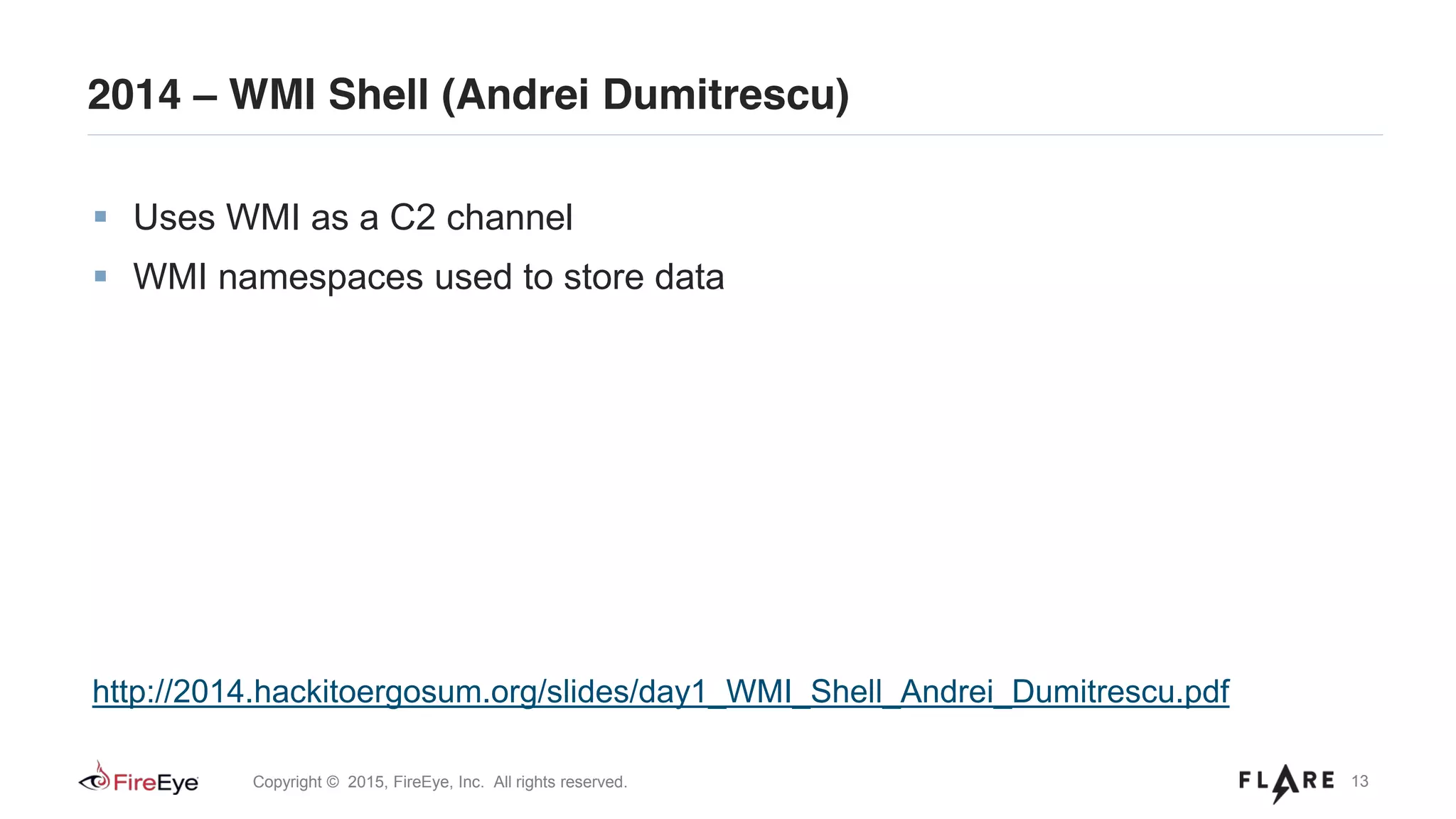 13Copyright © 2015, FireEye, Inc. All rights reserved.
2014 – WMI Shell (Andrei Dumitrescu)
Uses WMI as a C2 channel
WMI namespaces used to store data
http://2014.hackitoergosum.org/slides/day1_WMI_Shell_Andrei_Dumitrescu.pdf
 