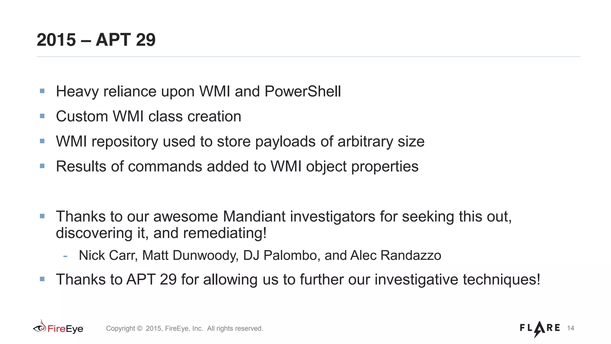 14Copyright © 2015, FireEye, Inc. All rights reserved.
2015 – APT 29
Heavy reliance upon WMI and PowerShell
Custom WMI class creation
WMI repository used to store payloads of arbitrary size
Results of commands added to WMI object properties
Thanks to our awesome Mandiant investigators for seeking this out,
discovering it, and remediating!
- Nick Carr, Matt Dunwoody, DJ Palombo, and Alec Randazzo
Thanks to APT 29 for allowing us to further our investigative techniques!
 