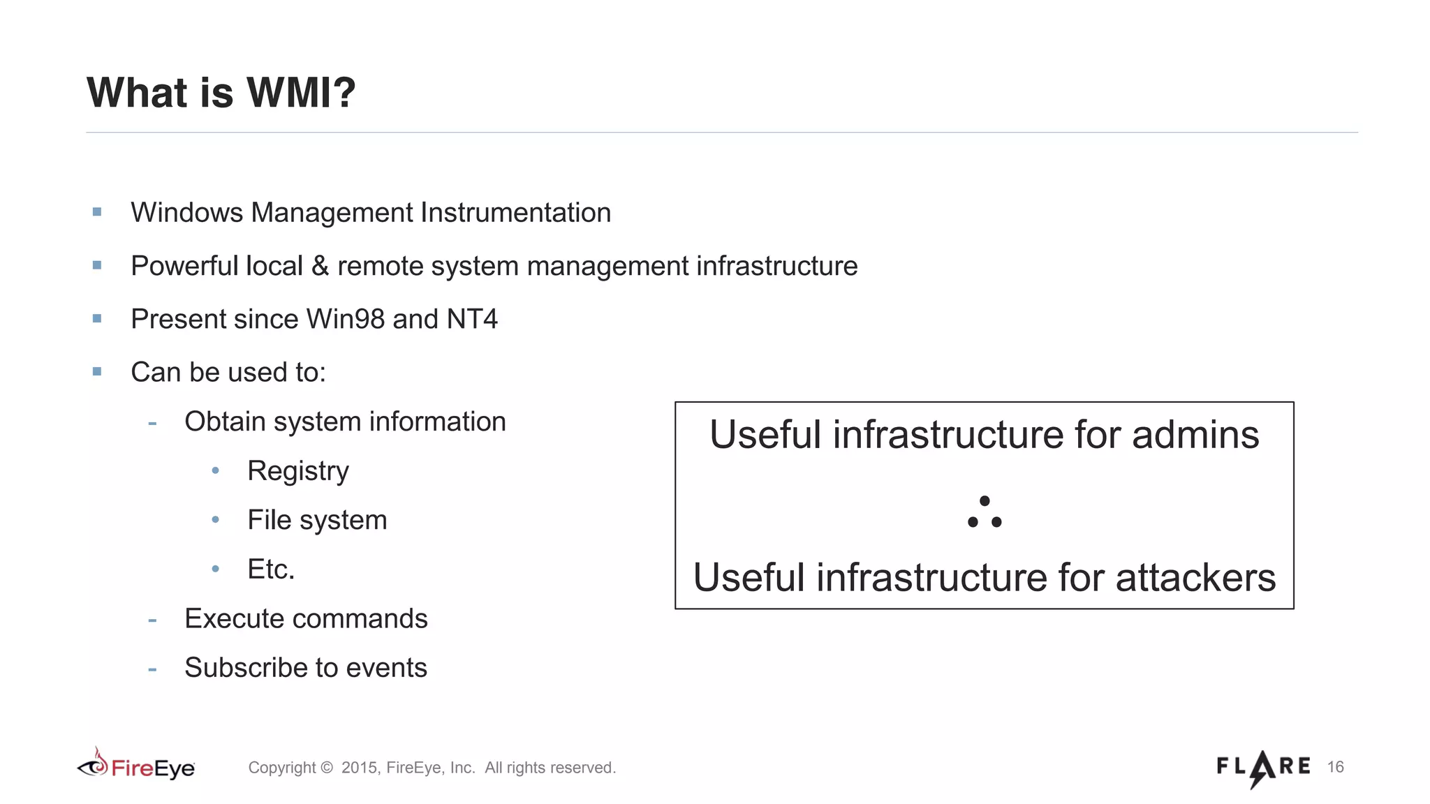 16Copyright © 2015, FireEye, Inc. All rights reserved.
What is WMI?
Windows Management Instrumentation
Powerful local & remote system management infrastructure
Present since Win98 and NT4
Can be used to:
- Obtain system information
• Registry
• File system
• Etc.
- Execute commands
- Subscribe to events
Useful infrastructure for admins
∴
Useful infrastructure for attackers
 