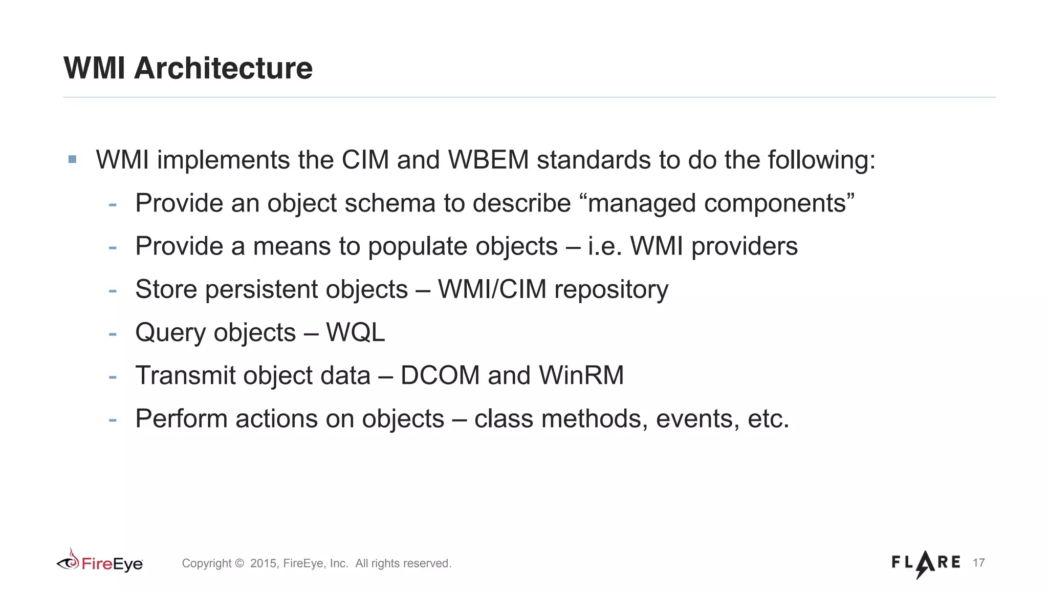 17Copyright © 2015, FireEye, Inc. All rights reserved.
WMI Architecture
WMI implements the CIM and WBEM standards to do the following:
- Provide an object schema to describe “managed components”
- Provide a means to populate objects – i.e. WMI providers
- Store persistent objects – WMI/CIM repository
- Query objects – WQL
- Transmit object data – DCOM and WinRM
- Perform actions on objects – class methods, events, etc.
 