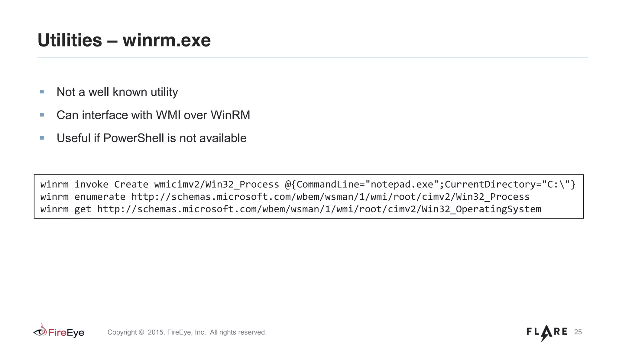 25Copyright © 2015, FireEye, Inc. All rights reserved.
Utilities – winrm.exe
Not a well known utility
Can interface with WMI over WinRM
Useful if PowerShell is not available
winrm invoke Create wmicimv2/Win32_Process @{CommandLine="notepad.exe";CurrentDirectory="C:"}
winrm enumerate http://schemas.microsoft.com/wbem/wsman/1/wmi/root/cimv2/Win32_Process
winrm get http://schemas.microsoft.com/wbem/wsman/1/wmi/root/cimv2/Win32_OperatingSystem
 