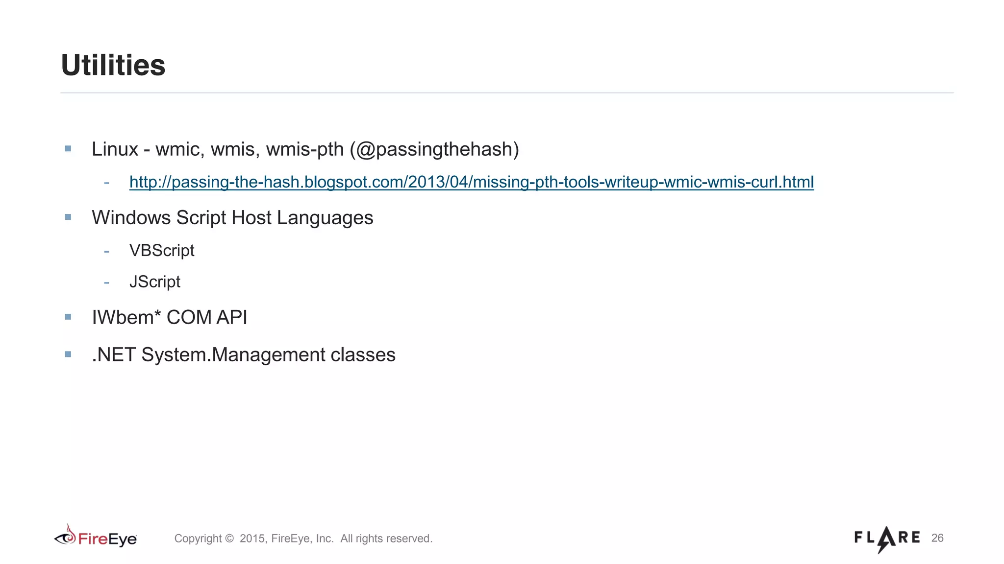 26Copyright © 2015, FireEye, Inc. All rights reserved.
Utilities
Linux - wmic, wmis, wmis-pth (@passingthehash)
- http://passing-the-hash.blogspot.com/2013/04/missing-pth-tools-writeup-wmic-wmis-curl.html
Windows Script Host Languages
- VBScript
- JScript
IWbem* COM API
.NET System.Management classes
 