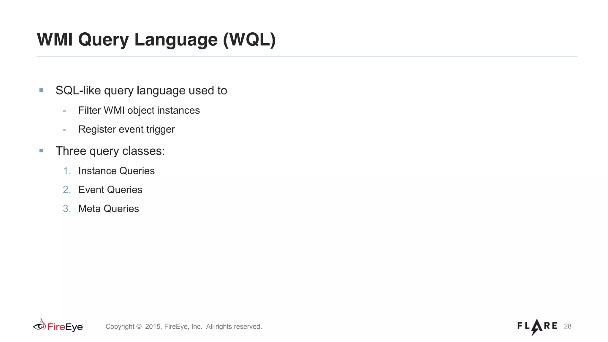 28Copyright © 2015, FireEye, Inc. All rights reserved.
WMI Query Language (WQL)
SQL-like query language used to
- Filter WMI object instances
- Register event trigger
Three query classes:
1. Instance Queries
2. Event Queries
3. Meta Queries
 