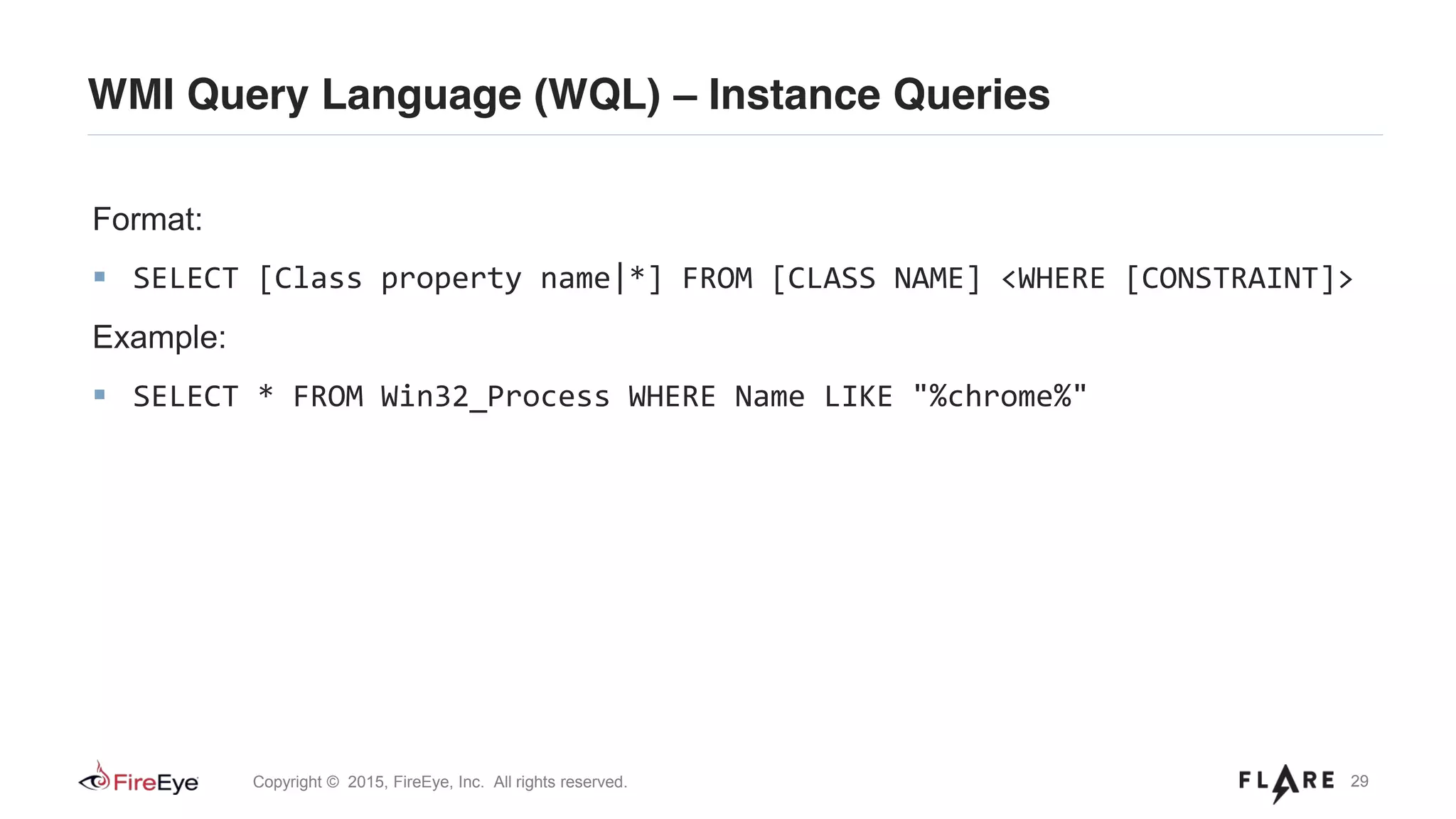 29Copyright © 2015, FireEye, Inc. All rights reserved.
WMI Query Language (WQL) – Instance Queries
Format:
SELECT [Class property name|*] FROM [CLASS NAME] <WHERE [CONSTRAINT]>
Example:
SELECT * FROM Win32_Process WHERE Name LIKE "%chrome%"
 