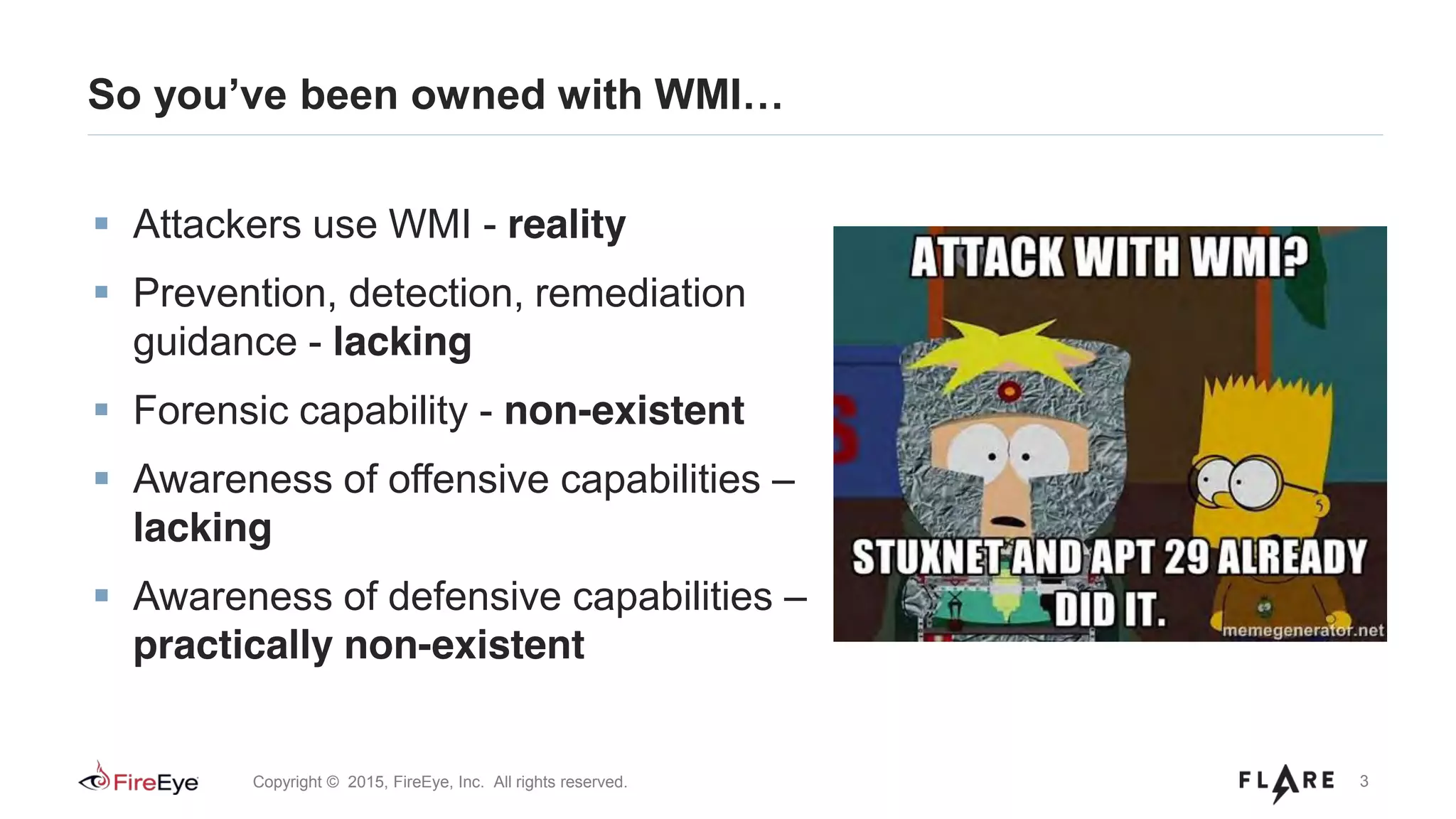 3Copyright © 2015, FireEye, Inc. All rights reserved.
So you’ve been owned with WMI…
Attackers use WMI - reality
Prevention, detection, remediation
guidance - lacking
Forensic capability - non-existent
Awareness of offensive capabilities –
lacking
Awareness of defensive capabilities –
practically non-existent
 