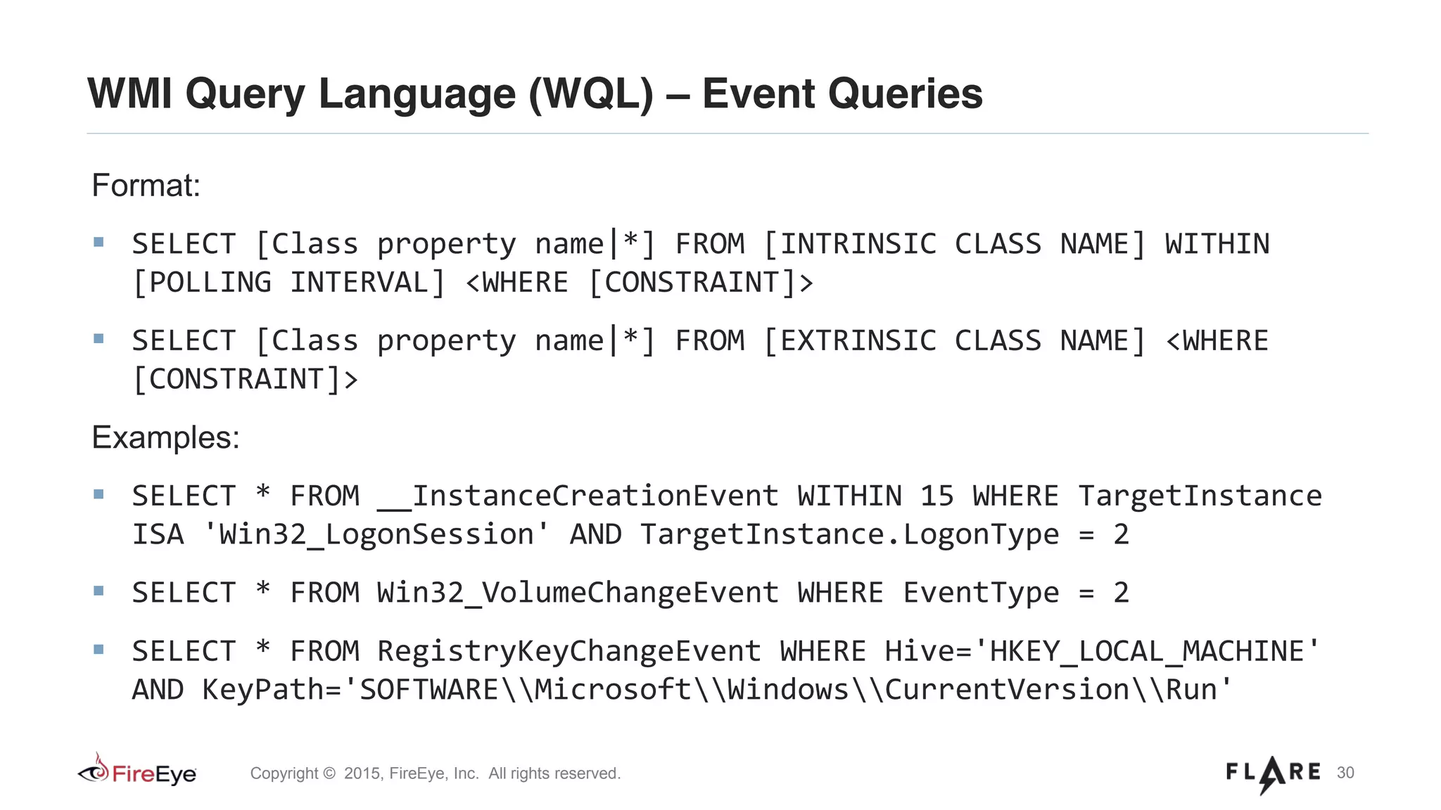 30Copyright © 2015, FireEye, Inc. All rights reserved.
WMI Query Language (WQL) – Event Queries
Format:
SELECT [Class property name|*] FROM [INTRINSIC CLASS NAME] WITHIN
[POLLING INTERVAL] <WHERE [CONSTRAINT]>
SELECT [Class property name|*] FROM [EXTRINSIC CLASS NAME] <WHERE
[CONSTRAINT]>
Examples:
SELECT * FROM __InstanceCreationEvent WITHIN 15 WHERE TargetInstance
ISA 'Win32_LogonSession' AND TargetInstance.LogonType = 2
SELECT * FROM Win32_VolumeChangeEvent WHERE EventType = 2
SELECT * FROM RegistryKeyChangeEvent WHERE Hive='HKEY_LOCAL_MACHINE'
AND KeyPath='SOFTWAREMicrosoftWindowsCurrentVersionRun'
 