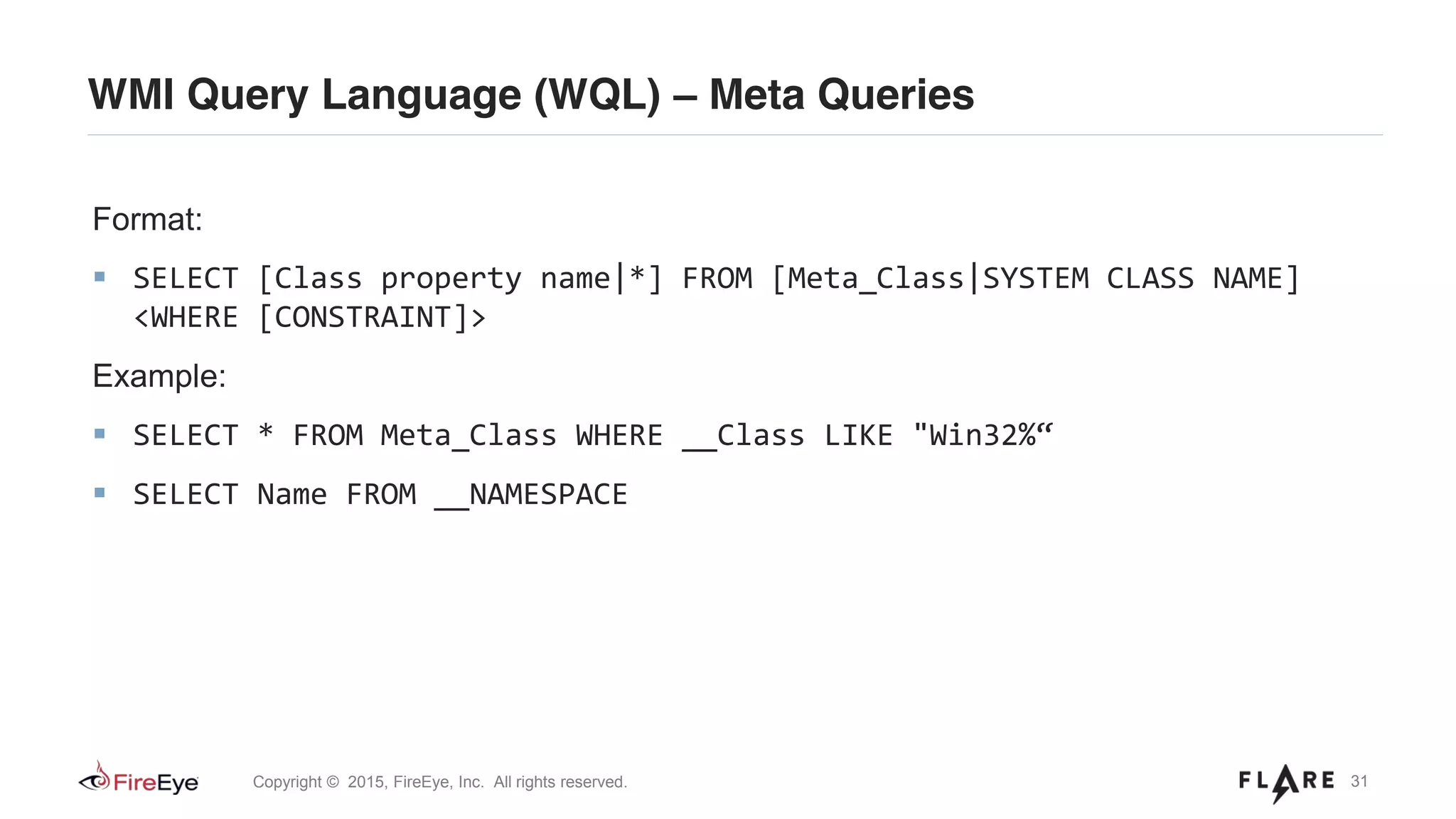 31Copyright © 2015, FireEye, Inc. All rights reserved.
WMI Query Language (WQL) – Meta Queries
Format:
SELECT [Class property name|*] FROM [Meta_Class|SYSTEM CLASS NAME]
<WHERE [CONSTRAINT]>
Example:
SELECT * FROM Meta_Class WHERE __Class LIKE "Win32%“
SELECT Name FROM __NAMESPACE
 