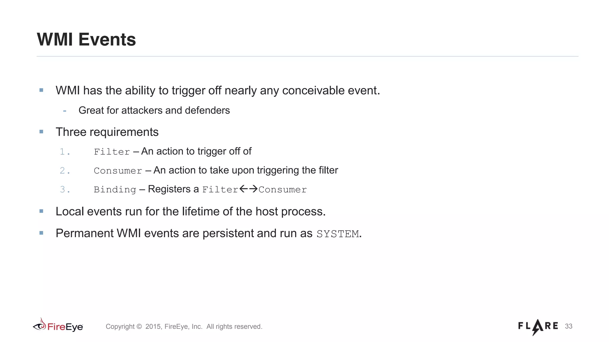 33Copyright © 2015, FireEye, Inc. All rights reserved.
WMI Events
WMI has the ability to trigger off nearly any conceivable event.
- Great for attackers and defenders
Three requirements
1. Filter – An action to trigger off of
2. Consumer – An action to take upon triggering the filter
3. Binding – Registers a Filter Consumer
Local events run for the lifetime of the host process.
Permanent WMI events are persistent and run as SYSTEM.
 