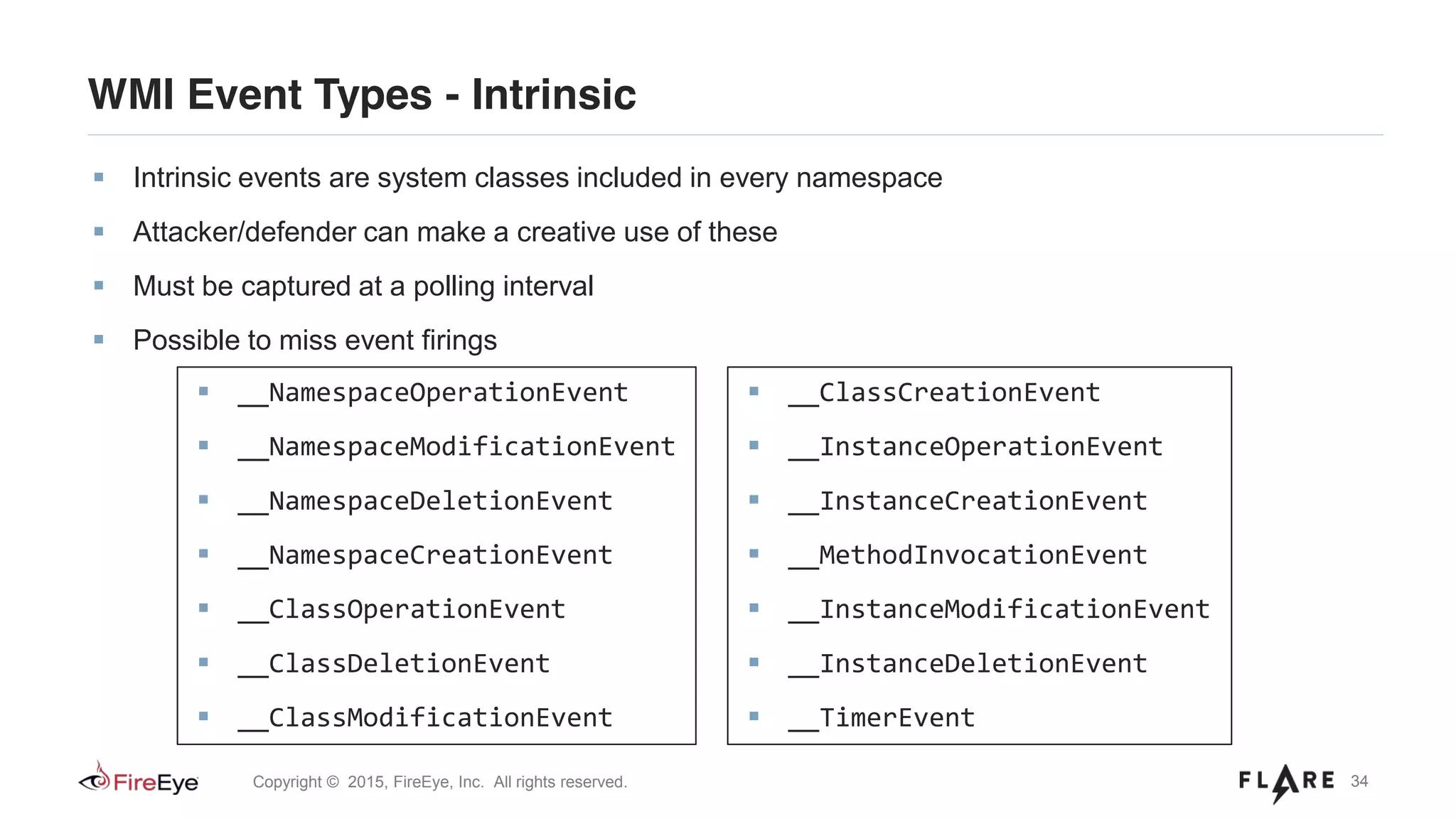 34Copyright © 2015, FireEye, Inc. All rights reserved.
WMI Event Types - Intrinsic
Intrinsic events are system classes included in every namespace
Attacker/defender can make a creative use of these
Must be captured at a polling interval
Possible to miss event firings
__ClassCreationEvent
__InstanceOperationEvent
__InstanceCreationEvent
__MethodInvocationEvent
__InstanceModificationEvent
__InstanceDeletionEvent
__TimerEvent
__NamespaceOperationEvent
__NamespaceModificationEvent
__NamespaceDeletionEvent
__NamespaceCreationEvent
__ClassOperationEvent
__ClassDeletionEvent
__ClassModificationEvent
 