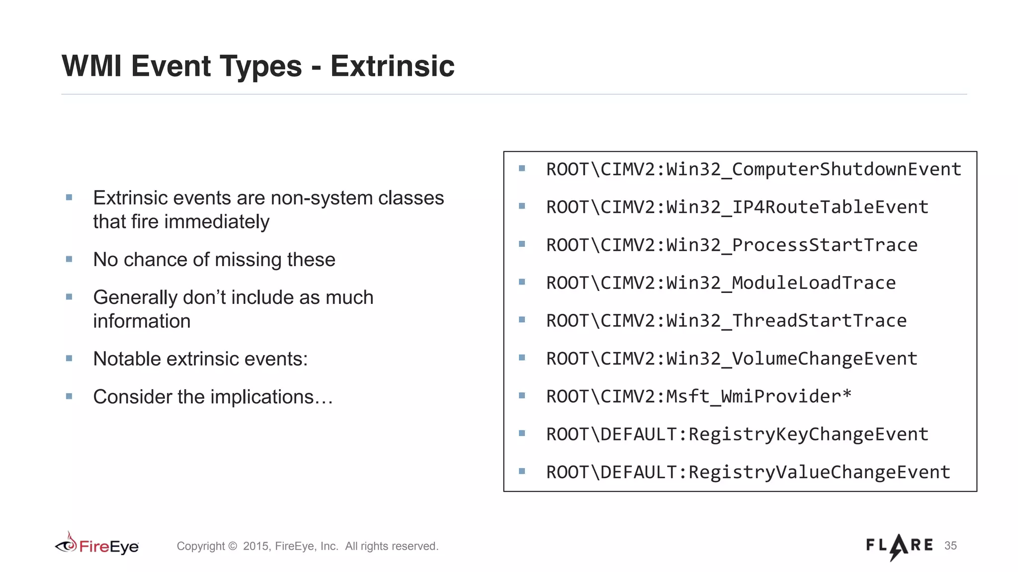 35Copyright © 2015, FireEye, Inc. All rights reserved.
WMI Event Types - Extrinsic
Extrinsic events are non-system classes
that fire immediately
No chance of missing these
Generally don’t include as much
information
Notable extrinsic events:
Consider the implications…
ROOTCIMV2:Win32_ComputerShutdownEvent
ROOTCIMV2:Win32_IP4RouteTableEvent
ROOTCIMV2:Win32_ProcessStartTrace
ROOTCIMV2:Win32_ModuleLoadTrace
ROOTCIMV2:Win32_ThreadStartTrace
ROOTCIMV2:Win32_VolumeChangeEvent
ROOTCIMV2:Msft_WmiProvider*
ROOTDEFAULT:RegistryKeyChangeEvent
ROOTDEFAULT:RegistryValueChangeEvent
 