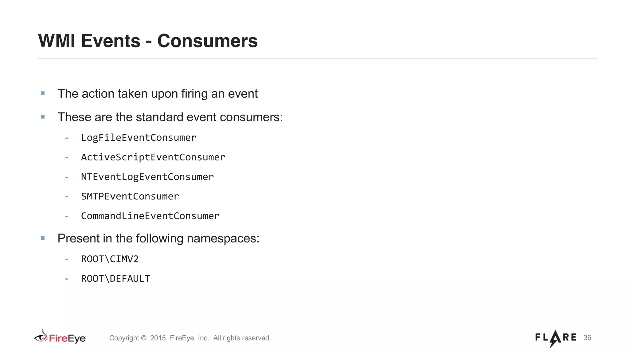 36Copyright © 2015, FireEye, Inc. All rights reserved.
WMI Events - Consumers
The action taken upon firing an event
These are the standard event consumers:
- LogFileEventConsumer
- ActiveScriptEventConsumer
- NTEventLogEventConsumer
- SMTPEventConsumer
- CommandLineEventConsumer
Present in the following namespaces:
- ROOTCIMV2
- ROOTDEFAULT
 