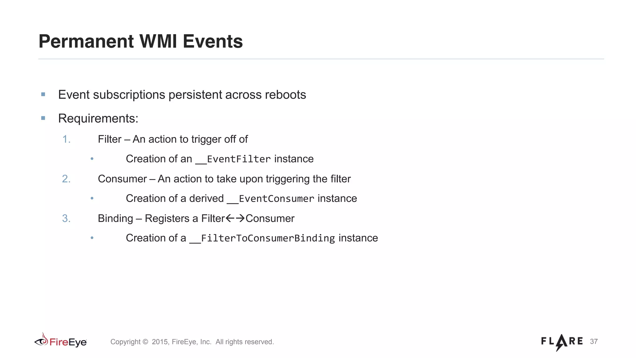 37Copyright © 2015, FireEye, Inc. All rights reserved.
Permanent WMI Events
Event subscriptions persistent across reboots
Requirements:
1. Filter – An action to trigger off of
• Creation of an __EventFilter instance
2. Consumer – An action to take upon triggering the filter
• Creation of a derived __EventConsumer instance
3. Binding – Registers a Filter Consumer
• Creation of a __FilterToConsumerBinding instance
 