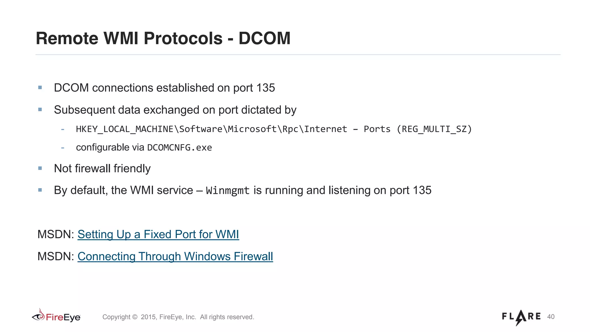 40Copyright © 2015, FireEye, Inc. All rights reserved.
Remote WMI Protocols - DCOM
DCOM connections established on port 135
Subsequent data exchanged on port dictated by
- HKEY_LOCAL_MACHINESoftwareMicrosoftRpcInternet – Ports (REG_MULTI_SZ)
- configurable via DCOMCNFG.exe
Not firewall friendly
By default, the WMI service – Winmgmt is running and listening on port 135
MSDN: Setting Up a Fixed Port for WMI
MSDN: Connecting Through Windows Firewall
 