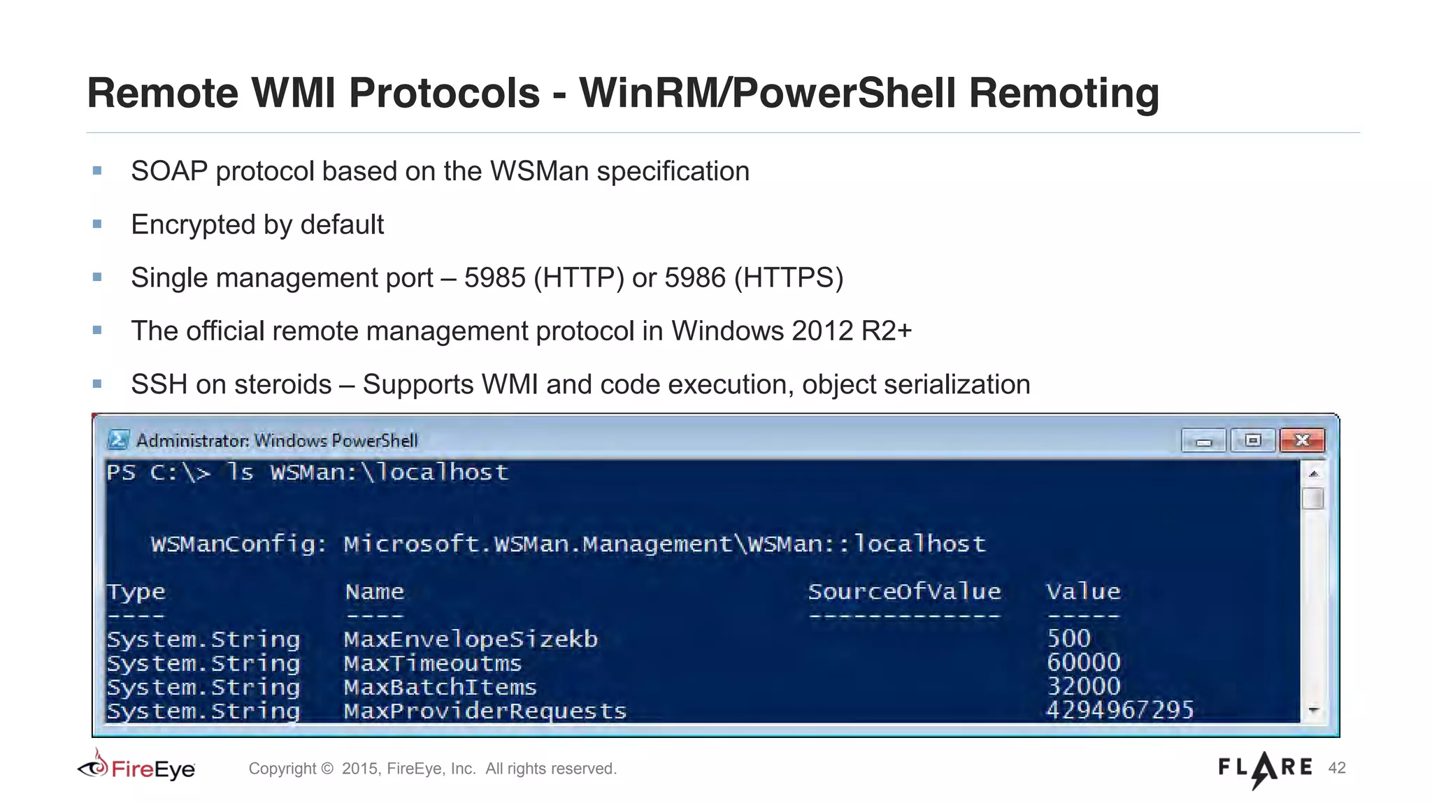 42Copyright © 2015, FireEye, Inc. All rights reserved.
Remote WMI Protocols - WinRM/PowerShell Remoting
SOAP protocol based on the WSMan specification
Encrypted by default
Single management port – 5985 (HTTP) or 5986 (HTTPS)
The official remote management protocol in Windows 2012 R2+
SSH on steroids – Supports WMI and code execution, object serialization
Scriptable configuration via WSMan “drive” in PowerShell
 