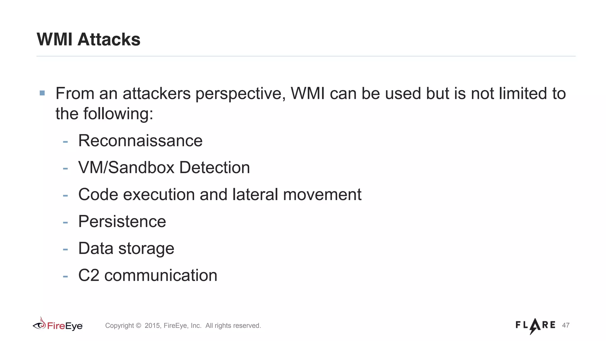 47Copyright © 2015, FireEye, Inc. All rights reserved.
WMI Attacks
From an attackers perspective, WMI can be used but is not limited to
the following:
- Reconnaissance
- VM/Sandbox Detection
- Code execution and lateral movement
- Persistence
- Data storage
- C2 communication
 