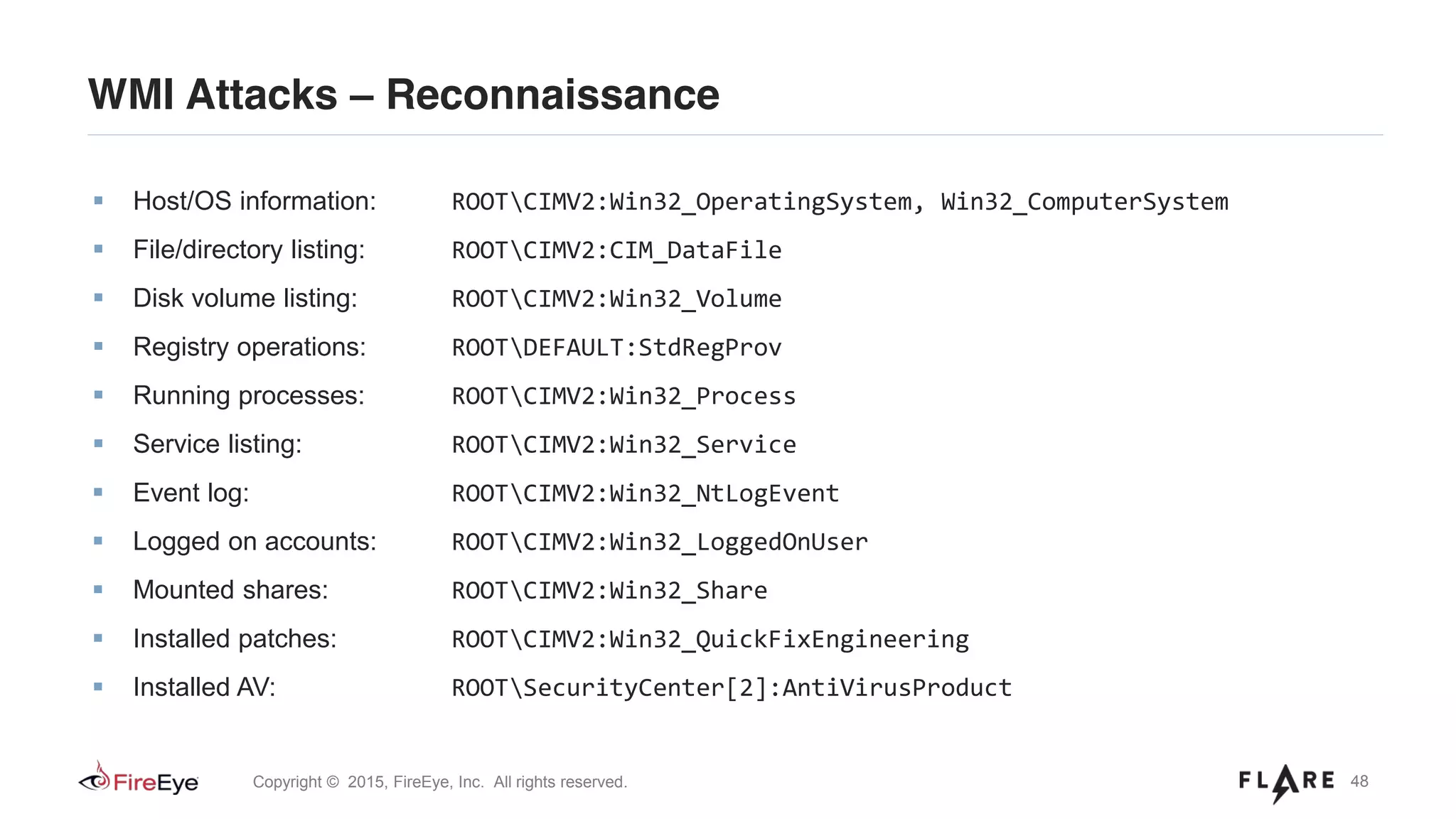 48Copyright © 2015, FireEye, Inc. All rights reserved.
WMI Attacks – Reconnaissance
Host/OS information: ROOTCIMV2:Win32_OperatingSystem, Win32_ComputerSystem
File/directory listing: ROOTCIMV2:CIM_DataFile
Disk volume listing: ROOTCIMV2:Win32_Volume
Registry operations: ROOTDEFAULT:StdRegProv
Running processes: ROOTCIMV2:Win32_Process
Service listing: ROOTCIMV2:Win32_Service
Event log: ROOTCIMV2:Win32_NtLogEvent
Logged on accounts: ROOTCIMV2:Win32_LoggedOnUser
Mounted shares: ROOTCIMV2:Win32_Share
Installed patches: ROOTCIMV2:Win32_QuickFixEngineering
Installed AV: ROOTSecurityCenter[2]:AntiVirusProduct
 