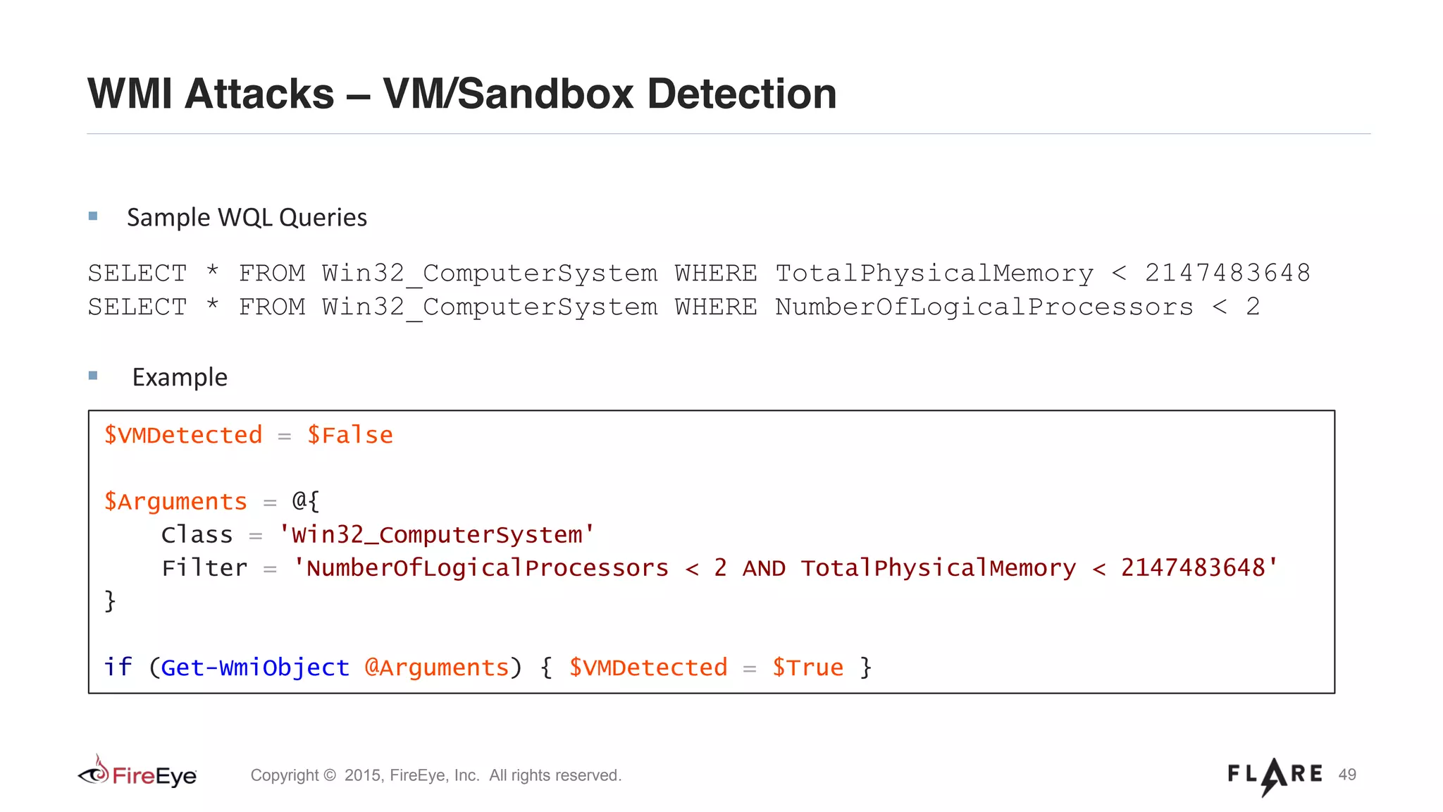 49Copyright © 2015, FireEye, Inc. All rights reserved.
WMI Attacks – VM/Sandbox Detection
Sample WQL Queries
SELECT * FROM Win32_ComputerSystem WHERE TotalPhysicalMemory < 2147483648
SELECT * FROM Win32_ComputerSystem WHERE NumberOfLogicalProcessors < 2
Example
$VMDetected = $False
$Arguments = @{
Class = 'Win32_ComputerSystem'
Filter = 'NumberOfLogicalProcessors < 2 AND TotalPhysicalMemory < 2147483648'
}
if (Get-WmiObject @Arguments) { $VMDetected = $True }
 