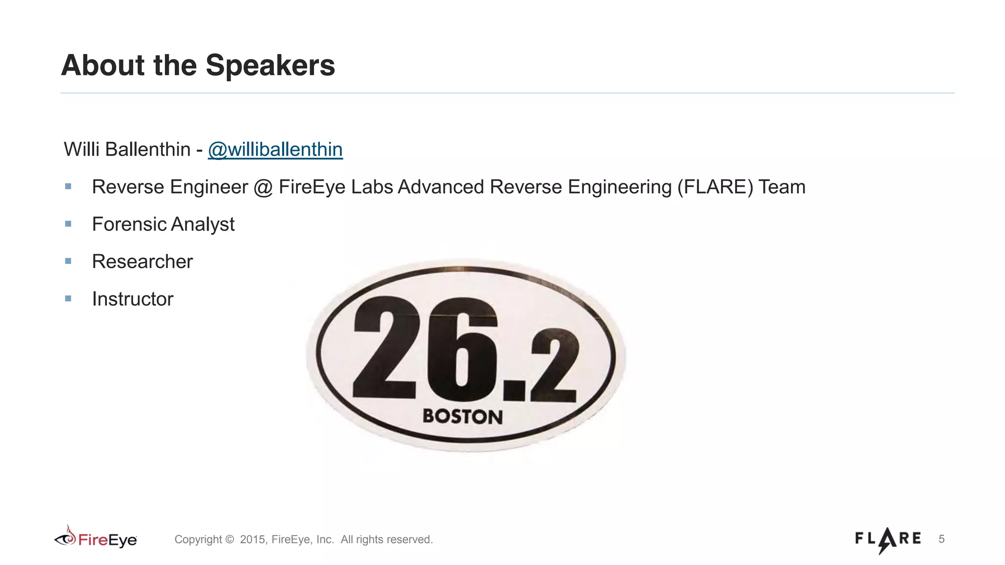 5Copyright © 2015, FireEye, Inc. All rights reserved.
About the Speakers
Willi Ballenthin - @williballenthin
Reverse Engineer @ FireEye Labs Advanced Reverse Engineering (FLARE) Team
Forensic Analyst
Researcher
Instructor
 