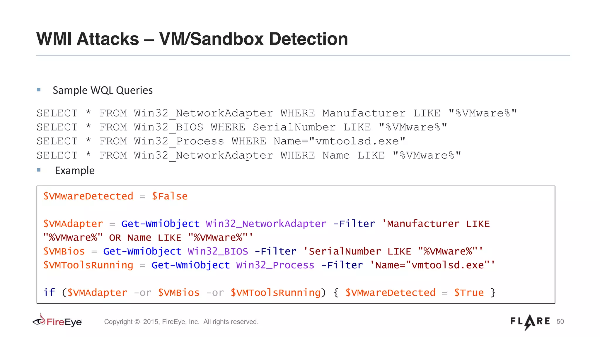 50Copyright © 2015, FireEye, Inc. All rights reserved.
WMI Attacks – VM/Sandbox Detection
Sample WQL Queries
SELECT * FROM Win32_NetworkAdapter WHERE Manufacturer LIKE "%VMware%"
SELECT * FROM Win32_BIOS WHERE SerialNumber LIKE "%VMware%"
SELECT * FROM Win32_Process WHERE Name="vmtoolsd.exe"
SELECT * FROM Win32_NetworkAdapter WHERE Name LIKE "%VMware%"
Example
$VMwareDetected = $False
$VMAdapter = Get-WmiObject Win32_NetworkAdapter -Filter 'Manufacturer LIKE
"%VMware%" OR Name LIKE "%VMware%"'
$VMBios = Get-WmiObject Win32_BIOS -Filter 'SerialNumber LIKE "%VMware%"'
$VMToolsRunning = Get-WmiObject Win32_Process -Filter 'Name="vmtoolsd.exe"'
if ($VMAdapter -or $VMBios -or $VMToolsRunning) { $VMwareDetected = $True }
 
