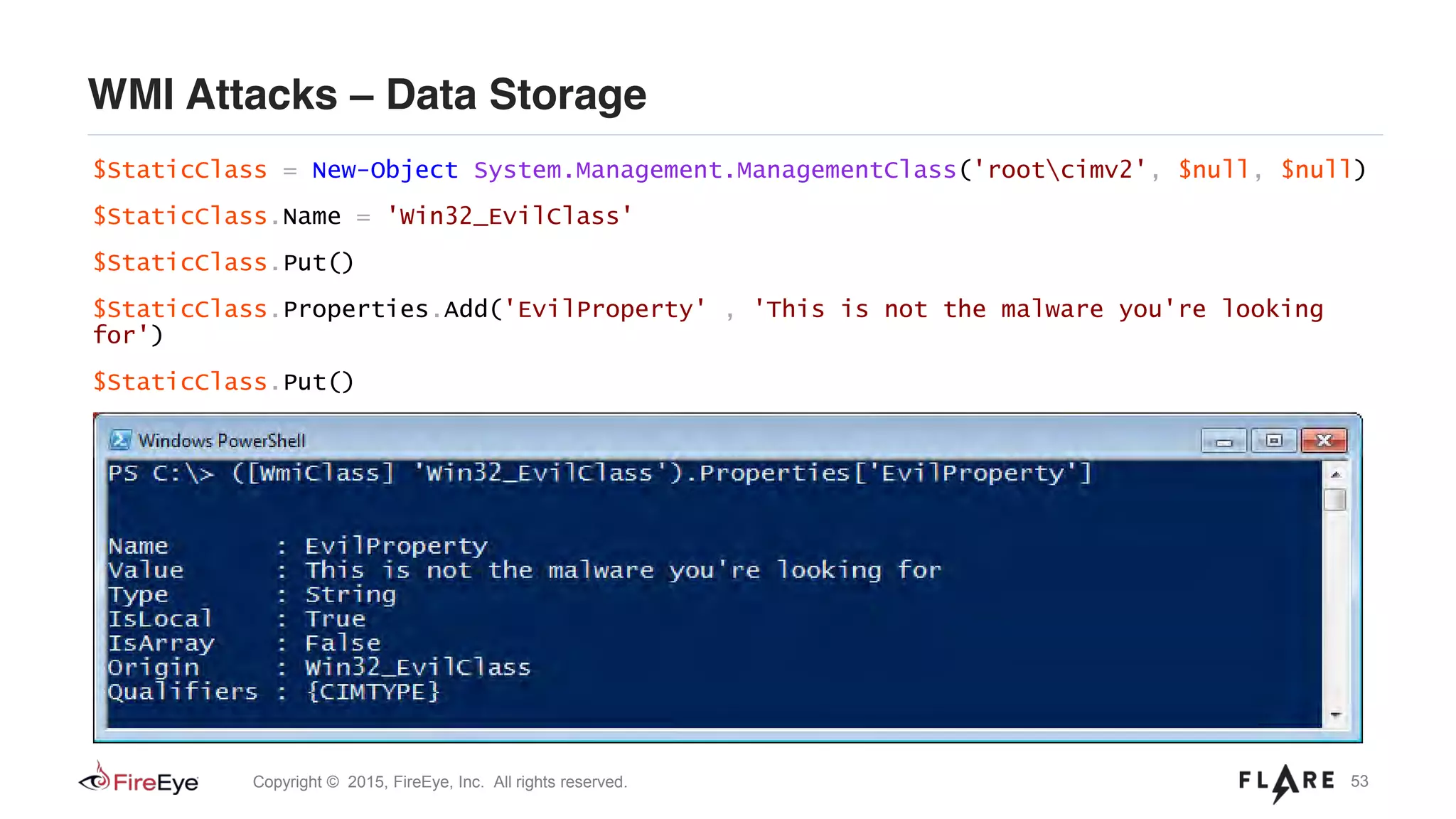 53Copyright © 2015, FireEye, Inc. All rights reserved.
WMI Attacks – Data Storage
$StaticClass = New-Object System.Management.ManagementClass('rootcimv2', $null, $null)
$StaticClass.Name = 'Win32_EvilClass'
$StaticClass.Put()
$StaticClass.Properties.Add('EvilProperty' , 'This is not the malware you're looking
for')
$StaticClass.Put()
 