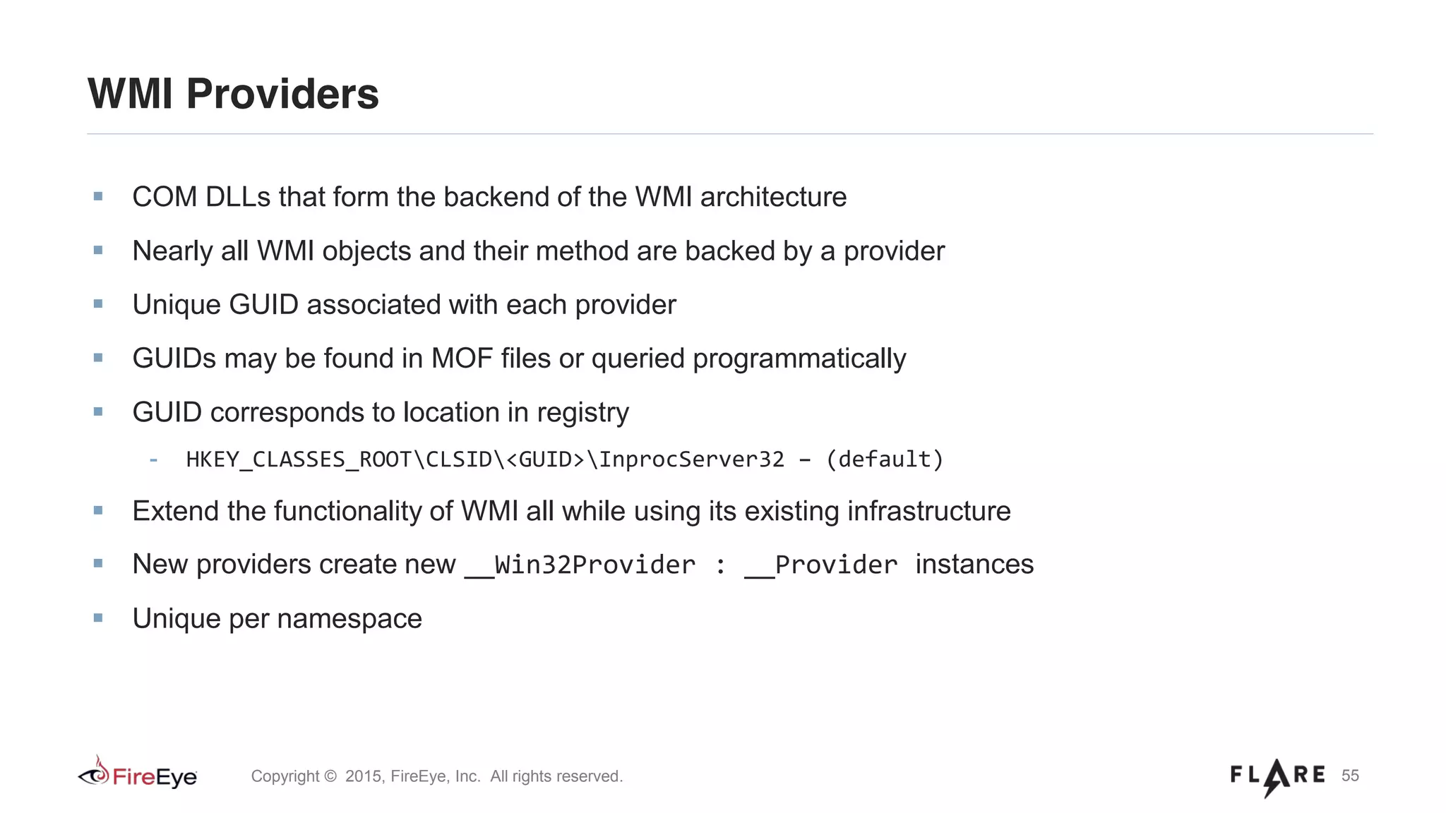 55Copyright © 2015, FireEye, Inc. All rights reserved.
WMI Providers
COM DLLs that form the backend of the WMI architecture
Nearly all WMI objects and their method are backed by a provider
Unique GUID associated with each provider
GUIDs may be found in MOF files or queried programmatically
GUID corresponds to location in registry
- HKEY_CLASSES_ROOTCLSID<GUID>InprocServer32 – (default)
Extend the functionality of WMI all while using its existing infrastructure
New providers create new __Win32Provider : __Provider instances
Unique per namespace
 