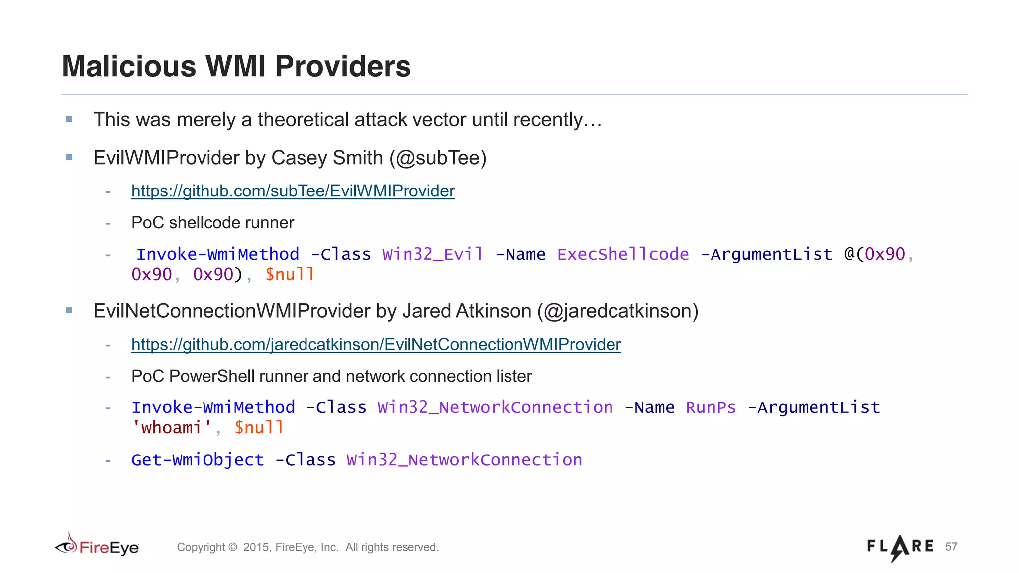 57Copyright © 2015, FireEye, Inc. All rights reserved.
Malicious WMI Providers
This was merely a theoretical attack vector until recently…
EvilWMIProvider by Casey Smith (@subTee)
- https://github.com/subTee/EvilWMIProvider
- PoC shellcode runner
- Invoke-WmiMethod -Class Win32_Evil -Name ExecShellcode -ArgumentList @(0x90,
0x90, 0x90), $null
EvilNetConnectionWMIProvider by Jared Atkinson (@jaredcatkinson)
- https://github.com/jaredcatkinson/EvilNetConnectionWMIProvider
- PoC PowerShell runner and network connection lister
- Invoke-WmiMethod -Class Win32_NetworkConnection -Name RunPs -ArgumentList
'whoami', $null
- Get-WmiObject -Class Win32_NetworkConnection
 