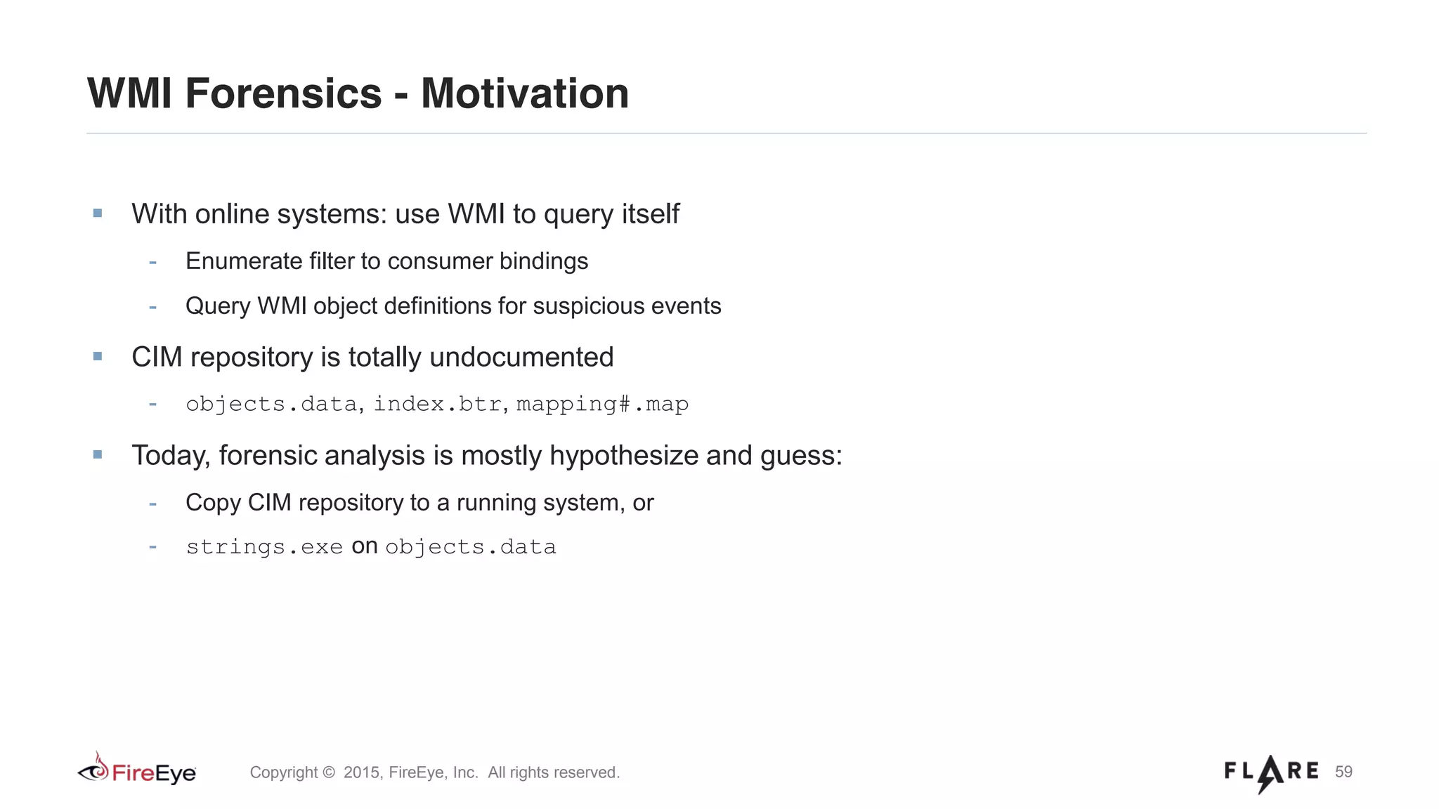 59Copyright © 2015, FireEye, Inc. All rights reserved.
With online systems: use WMI to query itself
- Enumerate filter to consumer bindings
- Query WMI object definitions for suspicious events
CIM repository is totally undocumented
- objects.data, index.btr, mapping#.map
Today, forensic analysis is mostly hypothesize and guess:
- Copy CIM repository to a running system, or
- strings.exe on objects.data
WMI Forensics - Motivation
 