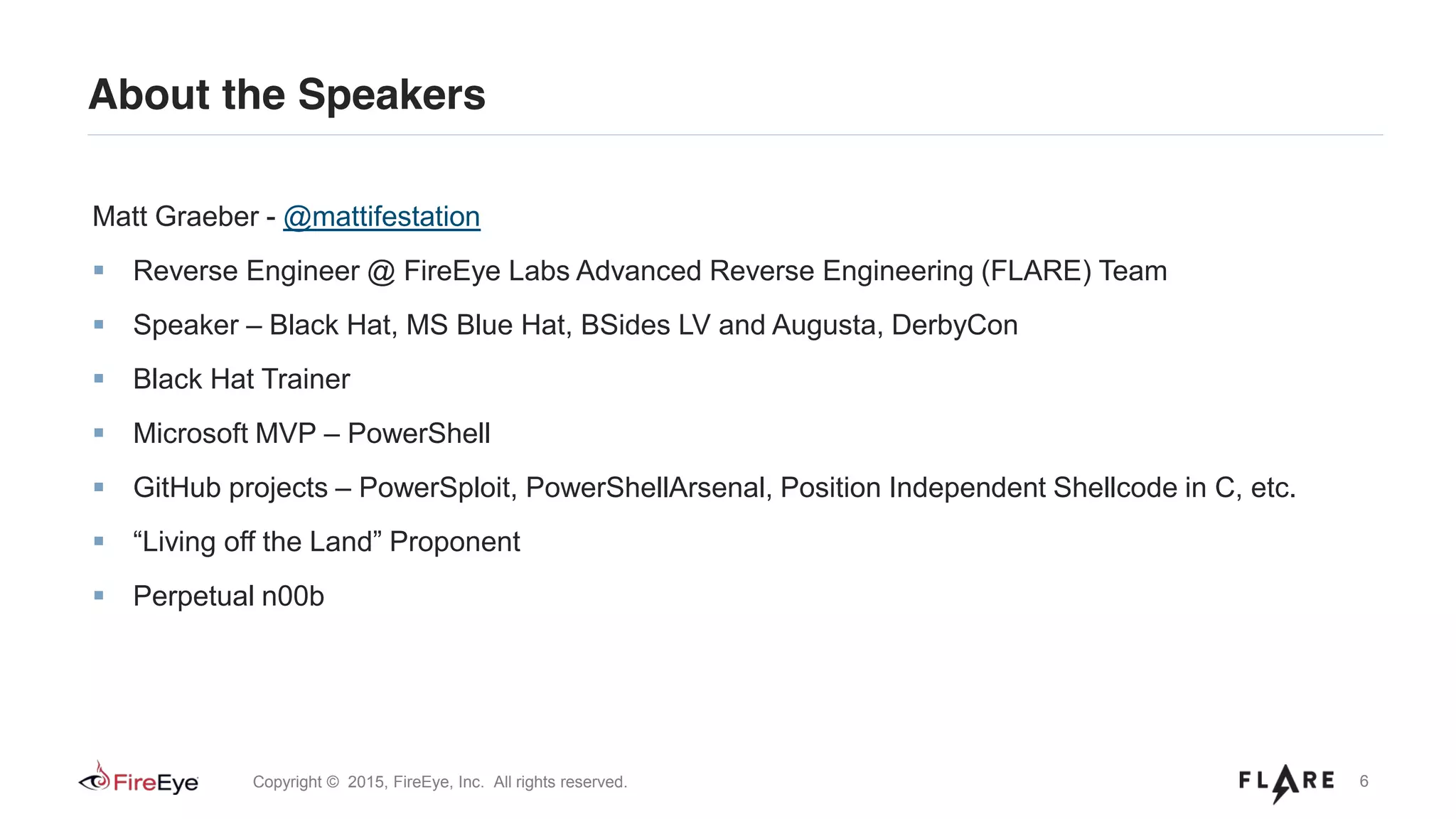 6Copyright © 2015, FireEye, Inc. All rights reserved.
About the Speakers
Matt Graeber - @mattifestation
Reverse Engineer @ FireEye Labs Advanced Reverse Engineering (FLARE) Team
Speaker – Black Hat, MS Blue Hat, BSides LV and Augusta, DerbyCon
Black Hat Trainer
Microsoft MVP – PowerShell
GitHub projects – PowerSploit, PowerShellArsenal, Position Independent Shellcode in C, etc.
“Living off the Land” Proponent
Perpetual n00b
 