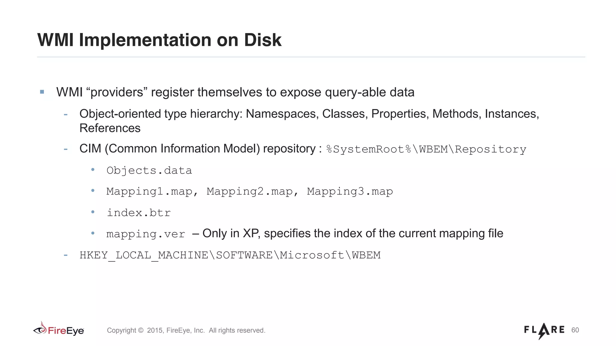 60Copyright © 2015, FireEye, Inc. All rights reserved.
WMI “providers” register themselves to expose query-able data
- Object-oriented type hierarchy: Namespaces, Classes, Properties, Methods, Instances,
References
- CIM (Common Information Model) repository : %SystemRoot%WBEMRepository
• Objects.data
• Mapping1.map, Mapping2.map, Mapping3.map
• index.btr
• mapping.ver – Only in XP, specifies the index of the current mapping file
- HKEY_LOCAL_MACHINESOFTWAREMicrosoftWBEM
WMI Implementation on Disk
 
