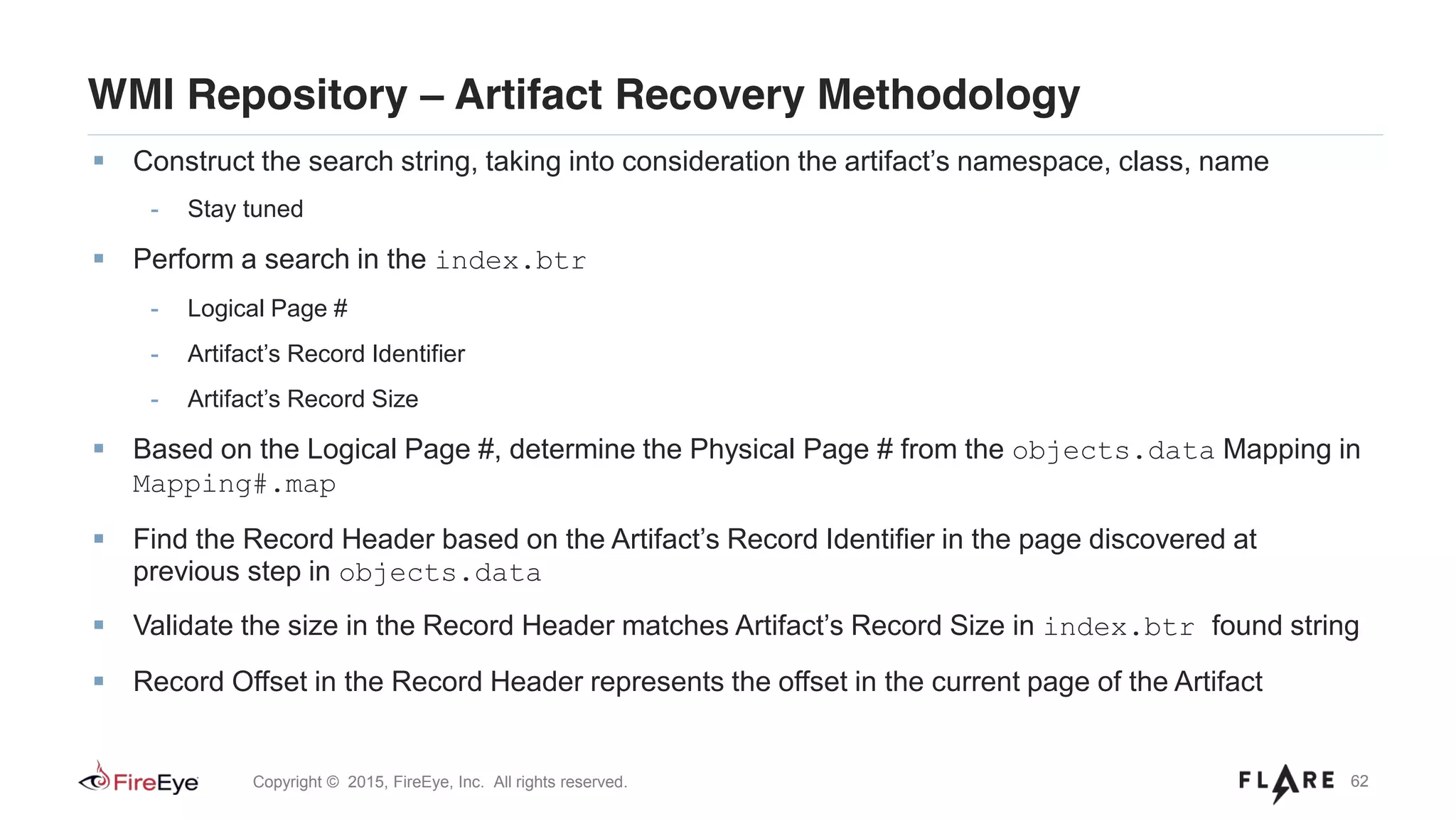 62Copyright © 2015, FireEye, Inc. All rights reserved.
WMI Repository – Artifact Recovery Methodology
Construct the search string, taking into consideration the artifact’s namespace, class, name
- Stay tuned
Perform a search in the index.btr
- Logical Page #
- Artifact’s Record Identifier
- Artifact’s Record Size
Based on the Logical Page #, determine the Physical Page # from the objects.data Mapping in
Mapping#.map
Find the Record Header based on the Artifact’s Record Identifier in the page discovered at
previous step in objects.data
Validate the size in the Record Header matches Artifact’s Record Size in index.btr found string
Record Offset in the Record Header represents the offset in the current page of the Artifact
 