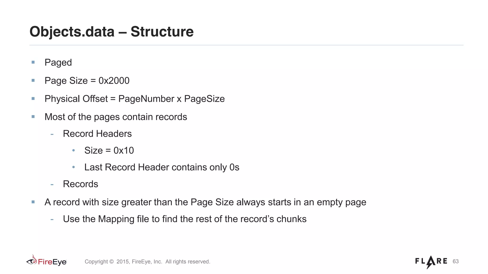 63Copyright © 2015, FireEye, Inc. All rights reserved.
Paged
Page Size = 0x2000
Physical Offset = PageNumber x PageSize
Most of the pages contain records
- Record Headers
• Size = 0x10
• Last Record Header contains only 0s
- Records
A record with size greater than the Page Size always starts in an empty page
- Use the Mapping file to find the rest of the record’s chunks
Objects.data – Structure
 