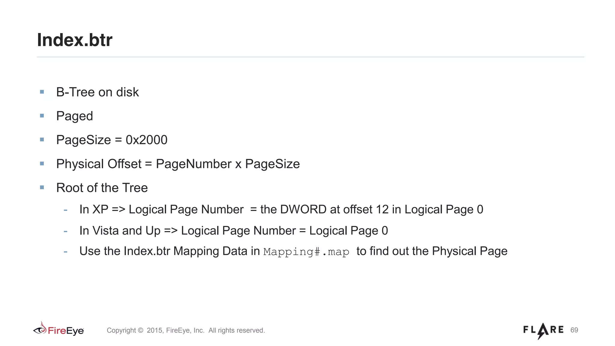 69Copyright © 2015, FireEye, Inc. All rights reserved.
B-Tree on disk
Paged
PageSize = 0x2000
Physical Offset = PageNumber x PageSize
Root of the Tree
- In XP => Logical Page Number = the DWORD at offset 12 in Logical Page 0
- In Vista and Up => Logical Page Number = Logical Page 0
- Use the Index.btr Mapping Data in Mapping#.map to find out the Physical Page
Index.btr
 